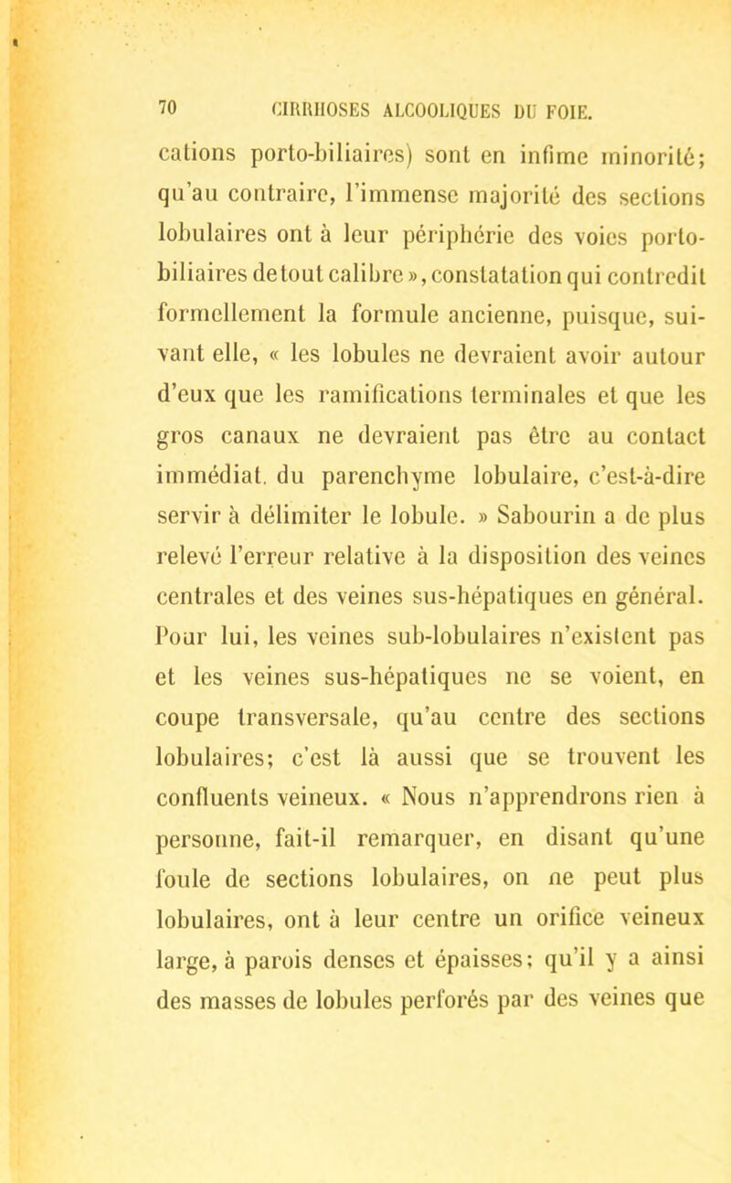 cations porto-biliaires) sont en infime minorité; qu'au contraire, l'immense majorité des sections lobulaires ont à leur périphérie des voies porto- biliaires de tout calibre », constatation qui contredit formellement la formule ancienne, puisque, sui- vant elle, « les lobules ne devraient avoir autour d'eux que les ramifications terminales et que les gros canaux ne devraient pas être au contact immédiat, du parenchyme lobulaire, c'est-à-dire servir à délimiter le lobule. » Sabourin a de plus relevé l'erreur relative à la disposition des veines centrales et des veines sus-hépatiques en général. Pour lui, les veines sub-lobulaires n'existent pas et les veines sus-hépatiques ne se voient, en coupe transversale, qu'au centre des sections lobulaires; c'est là aussi que se trouvent les confluents veineux. « Nous n'apprendrons rien à personne, fait-il remarquer, en disant qu'une foule de sections lobulaires, on ne peut plus lobulaires, ont à leur centre un orifice veineux large, à parois denses et épaisses; qu'il y a ainsi des masses de lobules perforés par des veines que