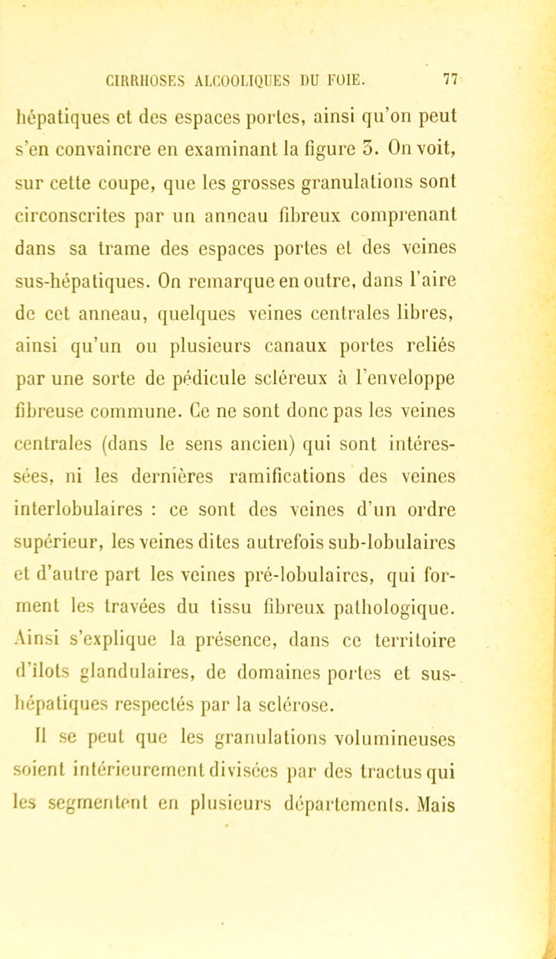 hépatiques et des espaces portes, ainsi qu'on peut s'en convaincre en examinant la figure 3. On voit, sur cette coupe, que les grosses granulations sont circonscrites par un anneau fibreux comprenant dans sa trame des espaces portes et des veines sus-hépatiques. On remarque en outre, dans l'aire de cet anneau, quelques veines centrales libres, ainsi qu'un ou plusieurs canaux portes reliés par une sorte de pédicule scléreux à l'enveloppe fibreuse commune. Ce ne sont donc pas les veines centrales (dans le sens ancien) qui sont intéres- sées, ni les dernières ramifications des veines interlobulaires : ce sont des veines d'un ordre supérieur, les veines dites autrefois sub-lobulaires et d'autre part les veines pré-lobulaircs, qui for- ment les travées du tissu fibreux pathologique. Ainsi s'explique la présence, dans ce territoire d'îlots glandulaires, de domaines portes et sus- hépatiques respectés par la sclérose. II se peut que les granulations volumineuses soient intérieurement divisées par des tractusqui les segmentent en plusieurs départements. Mais