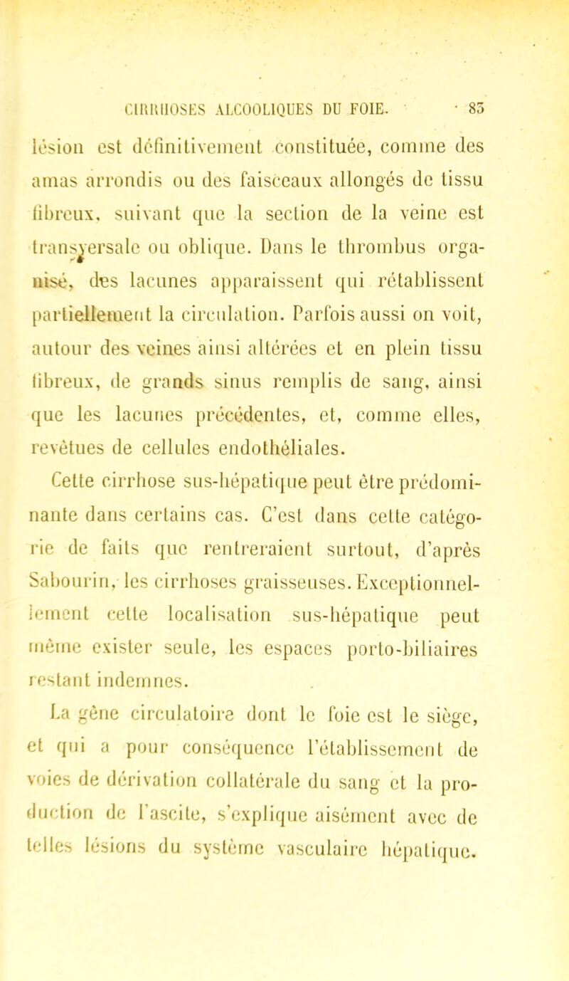 lésion est définitivement constituée, comme des amas arrondis ou des faisceaux allongés de tissu fibreux, suivant que la section de la veine est transversale ou oblique. Dans le thrombus orga- nise, des lacunes apparaissent qui rétablissent partiellement la circulation. Parfois aussi on voit, autour des veines ainsi altérées et en plein tissu fibreux, de grands sinus remplis de sang, ainsi que les lacunes précédentes, et, comme elles, revêtues de cellules endothéliales. Cette cirrhose sus-hépatique peut être prédomi- nante dans certains cas. C'est dans celle catégo- rie de faits que rentreraient surtout, d'après Sabourin, les cirrhoses graisseuses. Exceptionnel- lement relte localisation sus-hépatique peut même exister seule, les espaces porto-biliaires restant indemnes. La gène circulatoire dont le foie est le siège, et qui a pour conséquence l'établissement de voies de dérivation collatérale du sang et la pro- duction de l'ascite, s'explique aisément avec de telles lésions du système vasculaire hépatique.