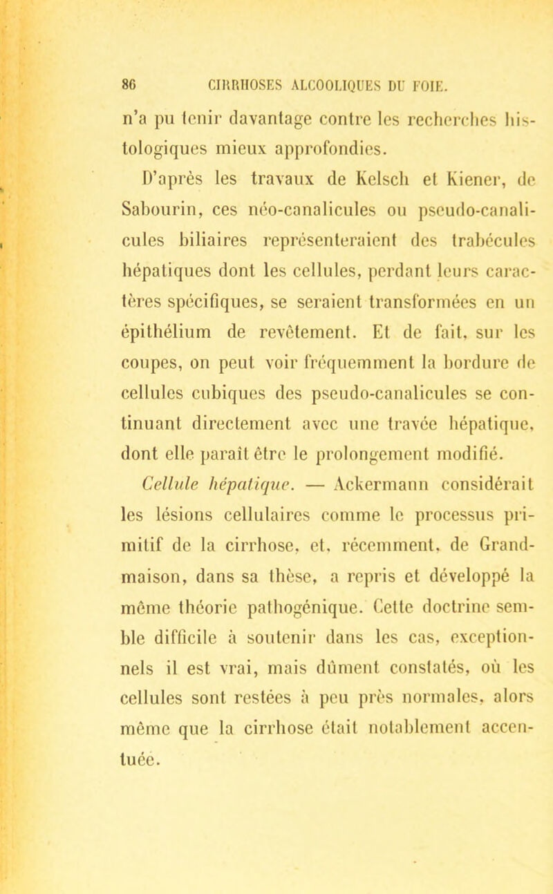 n'a pu tenir davantage contre les recherches his- tologiques mieux approfondies. D'après les travaux de Kelscli et Kiener, de Sabourin, ces néo-canalicules ou pseudo-canali- cules biliaires représenteraient des trabécules hépatiques dont les cellules, perdant leurs carac- tères spécifiques, se seraient transformées en un épithélium de revêtement. Et de fait, sur les coupes, on peut voir fréquemment la bordure de cellules cubiques des pseudo-canalicules se con- tinuant directement avec une travée hépatique, dont elle paraît être le prolongement modifié. Cellule hépatique. — Ackermann considérait les lésions cellulaires comme le processus pri- mitif de la cirrhose, et, récemment, de Grand- maison, dans sa thèse, a repris et développé la même théorie pathogénique. Cette doctrine sem- ble difficile à soutenir dans les cas, exception- nels il est vrai, mais dûment constatés, où les cellules sont restées à peu près normales, alors même que la cirrhose était notablement accen- tuée.