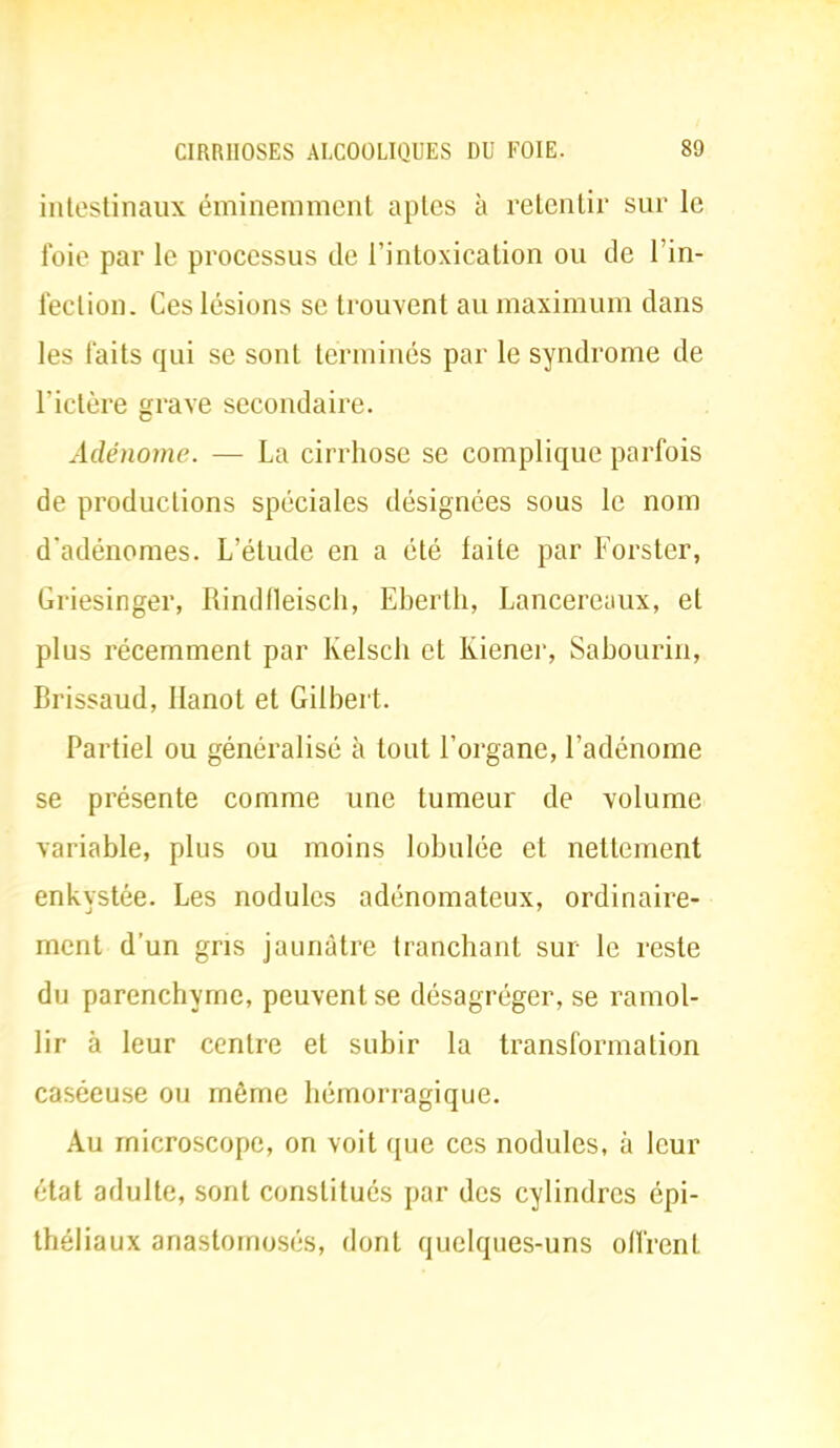 intestinaux éminemment aptes à retentir sur le foie par le processus de l'intoxication ou de l'in- fection. Ces lésions se trouvent au maximum dans les faits qui se sont terminés par le syndrome de l'ictère grave secondaire. Adénome. — La cirrhose se complique parfois de productions spéciales désignées sous le nom d'adénomes. L'élude en a été laite par Forsler, Griesinger, Rindlleisch, Eberth, Lancereaux, et plus récemment par Kelsch et Kiener, Sabourin, Brissaud, Hanot et Gilbert. Partiel ou généralisé à tout l'organe, l'adénome se présente comme une tumeur de volume variable, plus ou moins lobulée et nettement enkystée. Les nodules adénomateux, ordinaire- ment d'un gris jaunâtre tranchant sur le reste du parenchyme, peuvent se désagréger, se ramol- lir à leur centre et subir la transformation caséeuse ou même hémorragique. Au microscope, on voit que ces nodules, à leur état adulte, sont constitués par des cylindres épi- théliaux anastomosés, dont quelques-uns olïïenl