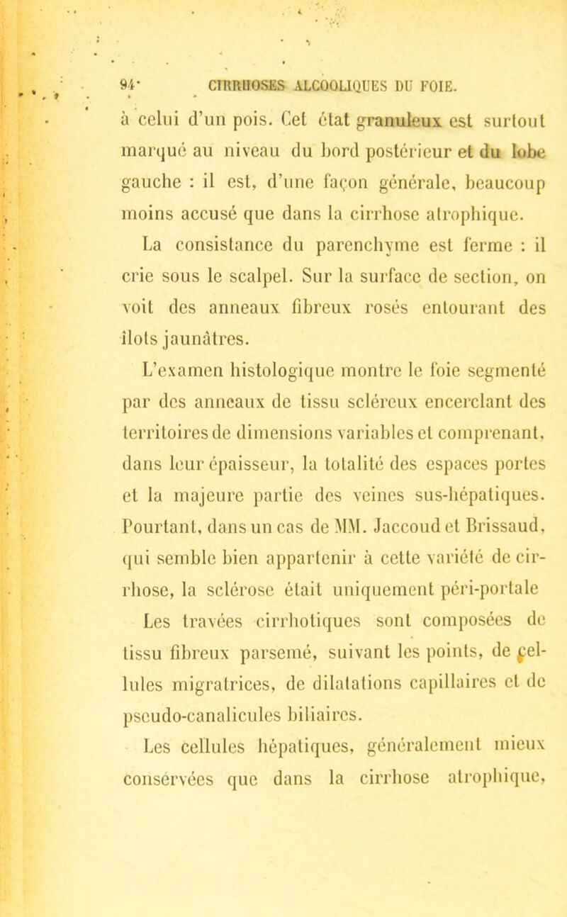 à celui d'un pois. Cet état granuleux est surtout marqué au niveau du bord postérieur et du lobe gauche : il est, d'une façon générale, beaucoup moins accusé que dans la cirrhose alrophique. La consistance du parenchyme est ferme : il crie sous le scalpel. Sur la surface de section, on voit des anneaux fibreux rosés entourant des îlots jaunâtres. L'examen histologique montre le foie segmenté par des anneaux de tissu scléreux encerclant des territoires de dimensions variables et comprenant, dans leur épaisseur, la totalité des espaces portes et la majeure partie des veines sus-hépatiques. Pourtant, dans un cas de MM. Jaccoud et Brissaud, qui semble bien appartenir à cette variété de cir- rhose, la sclérose était uniquement péri-portale Les travées cirrhotiques sont composées de tissu fibreux parsemé, suivant les points, de cel- lules migratrices, de dilatations capillaires el de pseudo-canalicules biliaires. Les cellules hépatiques, généralement mieux conservées que dans la cirrhose alrophique.