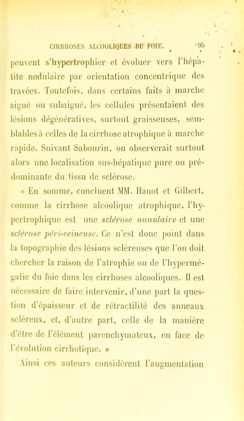 peuvent s'hypertrophier et évoluer vers l'hépa- tite nodulaire par orientation concentrique des travées. Toutefois, dans certains faits à marche aiguë ou subaiguë, les cellules présentaient des lésions dégénératives, surtout graisseuses, sem- blables à celles de la cirrhose atrophiquc à marche rapide. Suivant Sabourin, on observerait surtout alors une localisalion sus-hépatique pure ou pré- dominante du tissu de sclérose. En somme, concluent MM. Hanot et Gilbert, comme la cirrhose alcoolique alrophiquc, l'hy- per Irophiquc est une sclérose annulaire et une sclérose péri-veineuse. Ce n'est donc point dans la topographie des lésions scléreuses que l'on doit chercher la raison de l'atrophie ou de l'hypermé- galie du foie dans les cirrhoses alcooliques. Il est nécessaire de faire intervenir, d'une part la ques- tion d'épaisseur et de rélractilité des anneaux scléreux, et, d'autre part, celle de la manière d'être de l'élément parenchymateux, en face de l'évolution cirrhotique. » Ainsi ces auteurs considèrent l'augmentation