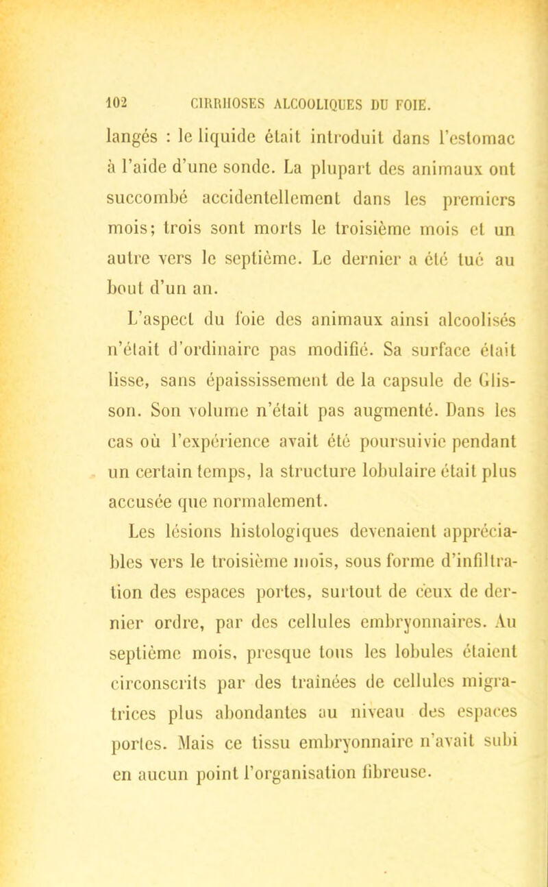 langés : le liquide était introduit dans l'estomac à l'aide d'une sonde. La plupart des animaux ont succombé accidentellement dans les premiers mois; trois sont morts le troisième mois et un autre vers le septième. Le dernier a été tué au bout d'un an. L'aspect du foie des animaux ainsi alcoolisés n'était d'ordinaire pas modifié. Sa surface était lisse, sans épaississement de la capsule de (ilis- son. Son volume n'était pas augmenté. Dans les cas où l'expérience avait été poursuivie pendant un certain temps, la structure lobulaire était plus accusée que normalement. Les lésions histologiques devenaient apprécia- bles vers le troisième mois, sous forme d'infiltra- tion des espaces portes, surtout de ceux de der- nier ordre, par des cellules embryonnaires. An septième mois, presque tous les lobules étaient circonscrits par des traînées de cellules migra- trices plus abondantes au niveau des espaces portes. Mais ce tissu embryonnaire n'avait subi en aucun point l'organisation fibreuse.