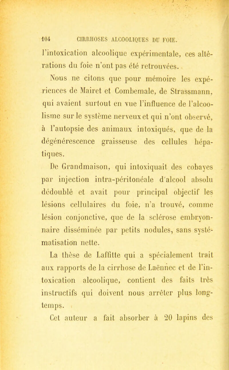 l'intoxication alcoolique expérimentale, ces alté- rations du foie n'ont pas été retrouvées. Nous ne citons que pour mémoire les expé- riences de Mairct et Combemale, de Strassmann, qui avaient surtout en vue l'influence de l'alcoo- lisme sur le système nerveux et qui n'ont observé, à l'autopsie des animaux intoxiqués, que de la dégénérescence graisseuse des cellules hépa- tiques. De Grandmaison, qui intoxiquait des cobayes par injection intra-péritonéale d'alcool absolu dédoublé et avait pour principal objectif les lésions cellulaires du foie, n'a trouvé, comme lésion conjonctive, que de la sclérose embryon- naire disséminée par petits nodules, sans systé- matisation nette. La thèse de Laffitte qui a spécialement trait aux rapports de la cirrhose de Laënnec et de l'in- toxication alcoolique, contient des faits très instructifs qui doivent nous arrêter plus long- temps. Cet auteur a fait absorber à 20 lapins des