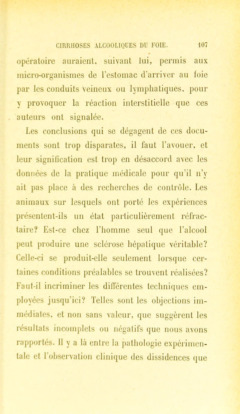 opératoire auraient, suivant lui, permis aux micro-organismes de l'estomac d'arriver au foie par les conduits veineux ou lymphatiques, pour y provoquer la réaction interstitielle que ces auteurs ont signalée. Les conclusions qui se dégagent de ces docu- ments sont trop disparates, il faut l'avouer, et leur signification est trop en désaccord avec les données de la pratique médicale pour qu'il n'y ait pas place à des recherches de contrôle. Les animaux sur lesquels ont porté les expériences présentent-ils un état particulièrement réfrac- taire? Est-ce chez l'homme seul que l'alcool peut produire une sclérose hépatique véritable? Celle-ci se produit-elle seulement lorsque cer- taines conditions préalables se trouvent réalisées? Faut-il incriminer les différentes techniques em- ployées jusqu'ici? Telles sont les objections im- médiates, et non sans valeur, que suggèrent les résultats incomplets ou négatifs que nous avons rapportés. 11 y a là entre la pathologie expérimen- tale et l'observation clinique des dissidences que