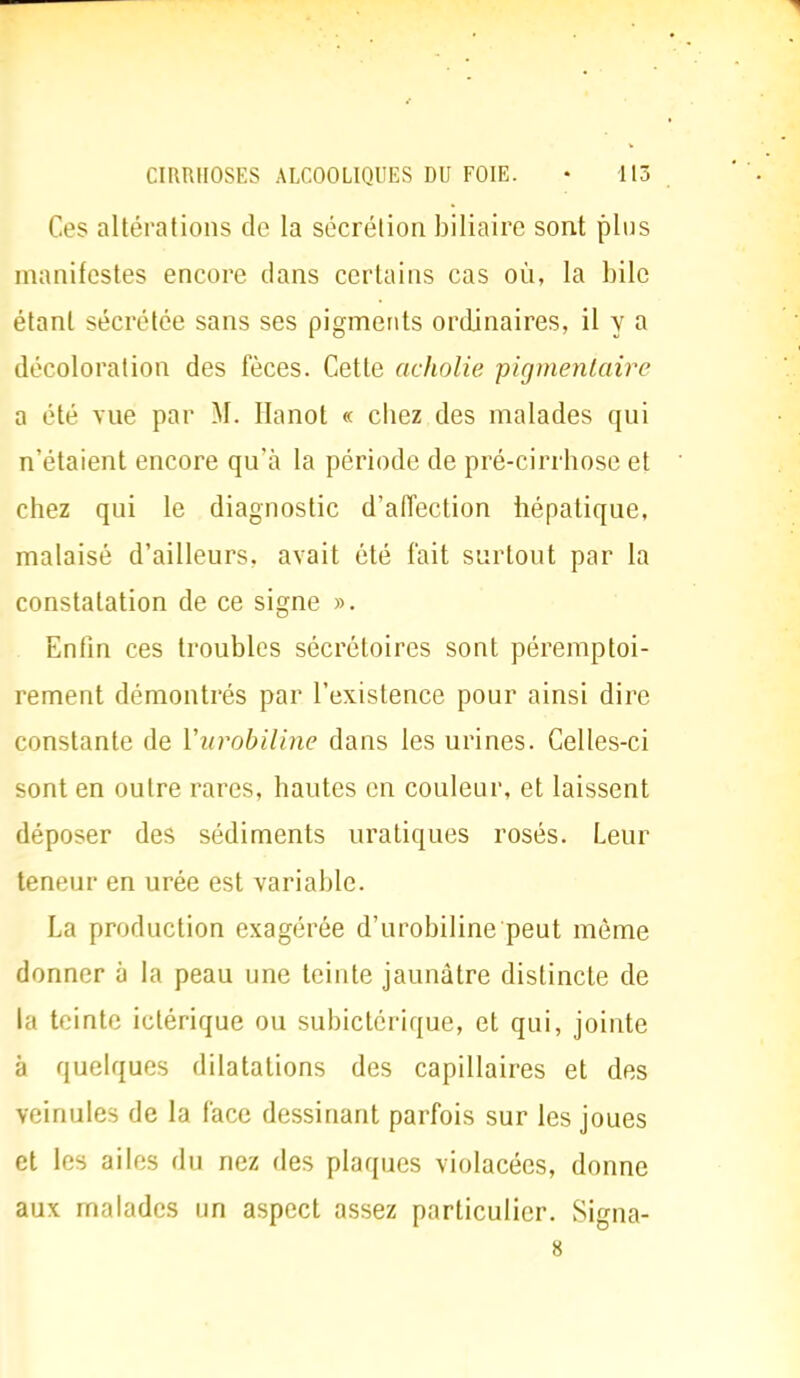 Ces altérations de la sécrétion biliaire sont plus manifestes encore clans certains cas on, la bile étant sécrétée sans ses pigments ordinaires, il y a décoloration des fèces. Cette aeholie pigmentaire a été vue par M, Ilanot « chez des malades qui n'étaient encore qu'à la période de pré-cirrhose et chez qui le diagnostic d'affection hépatique, malaisé d'ailleurs, avait été fait surtout par la constatation de ce signe ». Enfin ces troubles sécrétoires sont péremptoi- rement démontrés par l'existence pour ainsi dire constante de Vurobiline dans les urines. Celles-ci sont en outre rares, hautes en couleur, et laissent déposer des sédiments uratiques rosés. Leur teneur en urée est variable. La production exagérée d'urobiline peut môme donner à la peau une teinte jaunâtre distincte de la teinte ictérique ou subictôrique, et qui, jointe à quelques dilatations des capillaires et des veinules de la face dessinant parfois sur les joues et les ailes du nez des plaques violacées, donne aux malades un aspect assez particulier. Signa- 8