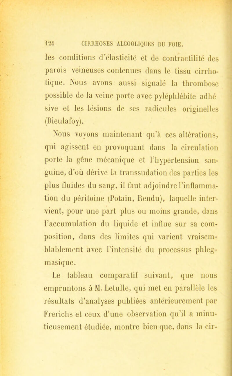 les conditions d'élasticité et de contraclililé des parois veineuses contenues dans le tissu cirrho- tique. Nous avons aussi signalé la thrombose possible de la veine porte avec pyléphlébite adhé sive et les lésions de ses radicules originelles (Dieulafoy). Nous voyons maintenant qu'à ces altérations, qui agissent en provoquant dans la circulation porte la gêne mécanique et l'hypertension san- guine, d'où dérive la transsudation des parties les plus fluides du sang, il faut adjoindre l'inflamma- tion du péritoine (Potain, Rendu), laquelle inter- vient, pour une part plus ou moins grande, dans l'accumulation du liquide et influe sur sa com- position, dans des limites qui varient vraisem- blablement avec l'intensité du processus phleg- masique. Le tableau comparatif suivant, que nous empruntons àM.Lelulle, qui met en parallèle les résultats d'analyses publiées antérieurement par Frerichs et ceux d'une observation qu'il a minu- tieusement étudiée, montre bien que, dans la cir-