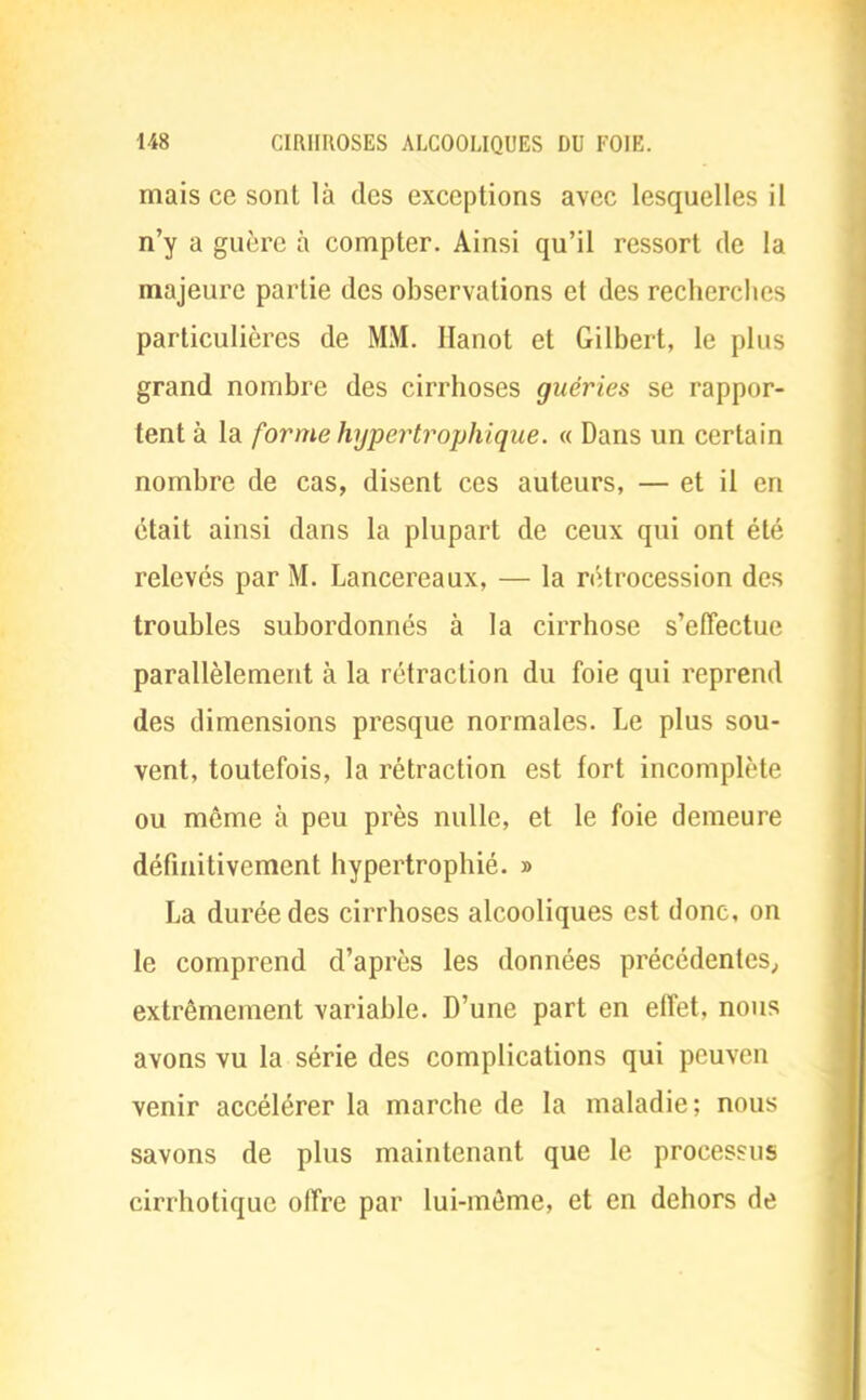 mais ce sont là des exceptions avec lesquelles il n'y a guère à compter. Ainsi qu'il ressort de la majeure partie des observations et des recherches particulières de MM. Hanot et Gilbert, le plus grand nombre des cirrhoses guéries se rappor- tent à la forme hypertrophique. « Dans un certain nombre de cas, disent ces auteurs, — et il en était ainsi dans la plupart de ceux qui ont été relevés par M. Lancereaux, — la rétrocession des troubles subordonnés à la cirrhose s'effectue parallèlement à la rétraction du foie qui reprend des dimensions presque normales. Le plus sou- vent, toutefois, la rétraction est fort incomplète ou môme à peu près nulle, et le foie demeure définitivement hypertrophié. » La durée des cirrhoses alcooliques est donc, on le comprend d'après les données précédentes; extrêmement variable. D'une part en effet, nous avons vu la série des complications qui peuven venir accélérer la marche de la maladie: nous savons de plus maintenant que le processus cirrhotique offre par lui-même, et en dehors de