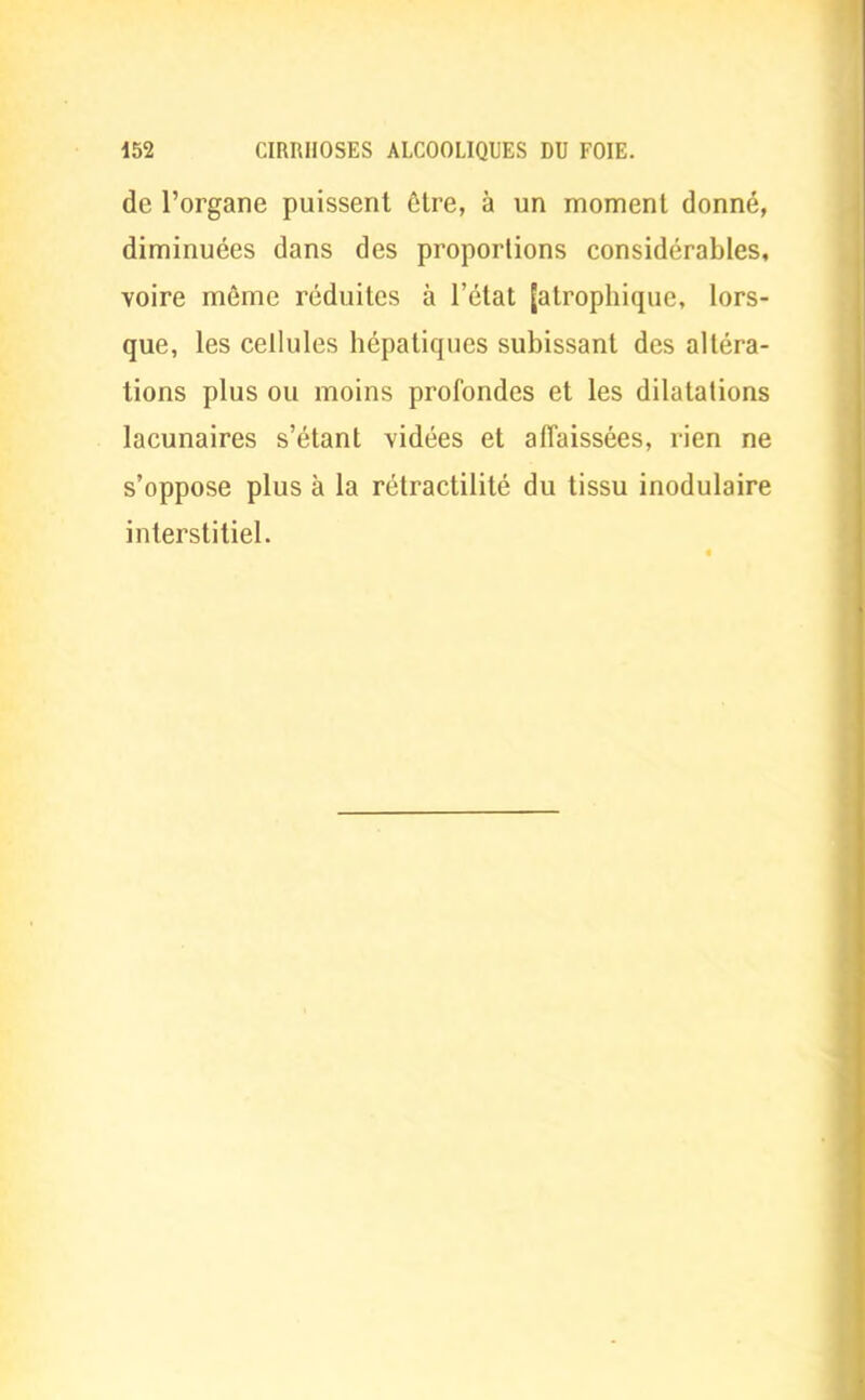 de l'organe puissent être, à un moment donné, diminuées dans des proportions considérables, voire même réduites à l'état (atrophique, lors- que, les cellules hépatiques subissant des altéra- tions plus ou moins profondes et les dilatations lacunaires s'étant vidées et affaissées, rien ne s'oppose plus à la rétractilité du tissu inodulaire interstitiel.