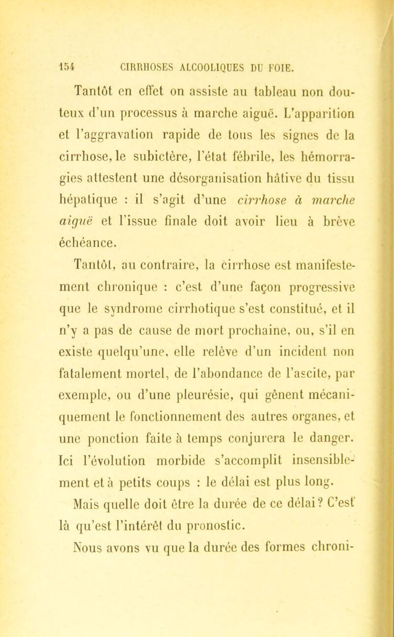 Tantôt en effet on assiste au tableau non dou- teux d'un processus à marche aiguë. L'apparition et l'aggravation rapide de tous les signes de la cirrhose, le subictère, l'état fébrile, les hémorra- gies attestent une désorganisation hâtive du tissu hépatique : il s'agit d'une cirrhose à marche aiguë et l'issue finale doit avoir lieu à brève échéance. Tantôt, au contraire, la Cirrhose est manifeste- ment chronique : c'est d'une façon progressive que le syndrome cirrhotique s'est constitué, et il n'y a pas de cause de mort prochaine, ou, s'il en existe quelqu'une, elle relève d'un incident non fatalement mortel, de l'abondance de l'ascite, par exemple, ou d'une pleurésie, qui gênent mécani- quement le fonctionnement des autres organes, et une ponction faite à temps conjurera le danger. Ici l'évolution morbide s'accomplit insensible- ment et à petits coups : le délai est plus long. Mais quelle doit être la durée de ce délai? C'est là qu'est l'intérêt du pronostic. Nous avons vu que la durée des formes chroni-