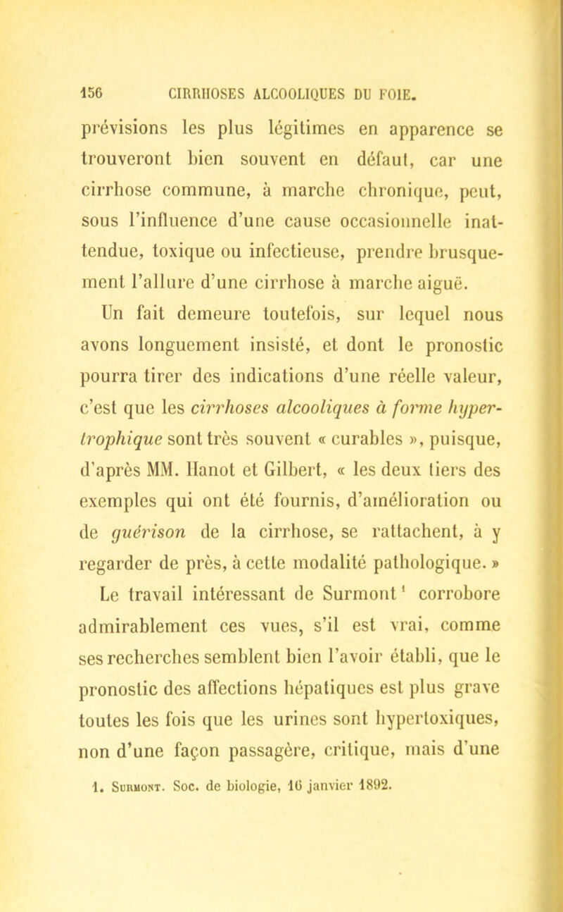 prévisions les plus légitimes en apparence se trouveront bien souvent en défaut, car une cirrhose commune, à marche chronique, peut, sous l'influence d'une cause occasionnelle inat- tendue, toxique ou infectieuse, prendre brusque- ment l'allure d'une cirrhose à marche aiguë. Un fait demeure toutefois, sur lequel nous avons longuement insisté, et dont le pronostic pourra tirer des indications d'une réelle valeur, c'est que les cirrhoses alcooliques à forme hyper- Irophique sont très souvent « curables », puisque, d'après MM. Hanot et Gilbert, « les deux tiers des exemples qui ont été fournis, d'amélioration ou de guérison de la cirrhose, se rattachent, à y regarder de près, à cette modalité pathologique. » Le travail intéressant de Surmont ' corrobore admirablement ces vues, s'il est vrai, comme ses recherches semblent bien l'avoir établi, que le pronostic des affections hépatiques est plus grave toutes les fois que les urines sont hypertoxiques, non d'une façon passagère, critique, mais d'une 1. Suhmont. Soc. de biologie, 16 janvier 1892.