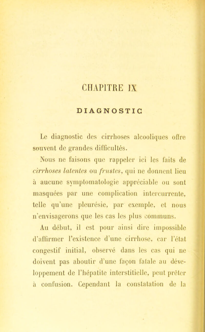 DIAGNOSTIC Le diagnostic des cirrhoses alcooliques offre souvent de grandes difficultés. Nous ne faisons que rappeler ici les faits de cirrhoses latentes ou frustes, qui ne donnent lieu à aucune symplomatologie appréciable ou sont masquées par une complication intercurrente, telle qu'une pleurésie, par exemple, et nous n'envisagerons que les cas les plus communs. Au début, il est pour ainsi dire impossible d'affirmer l'existence d'une cirrhose, car l'état congestif initial, observé dans les cas qui ne doivent pas aboutir d'une façon fatale au déve- loppement de l'hépatite interstitielle, peut prêter à confusion. Cependant la constatation de la