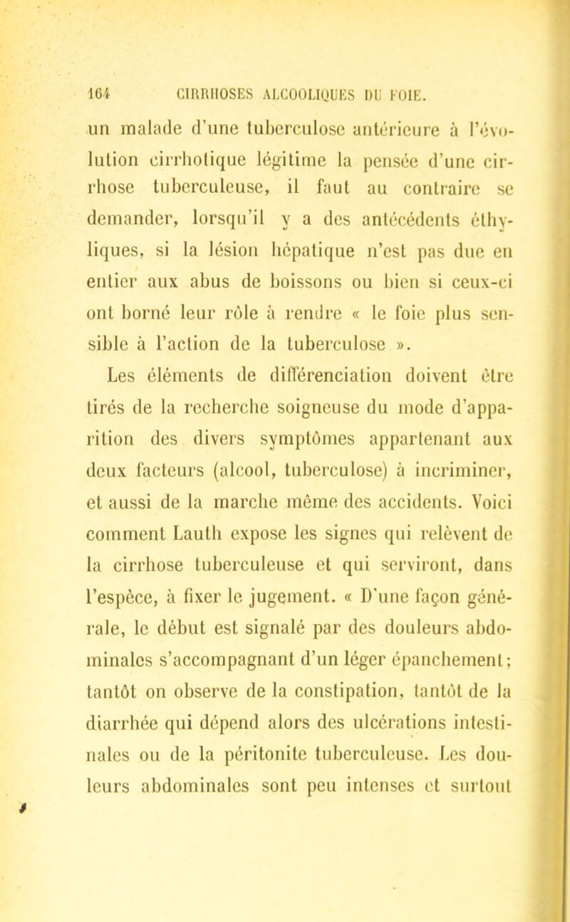 un malade d'une tuberculose antérieure à l'évo- lution cirrhotique légitime la pensée d'une cir- rhose tuberculeuse, il faut au contraire se demander, lorsqu'il y a des antécédents éthy- liques, si la lésion hépatique n'est pas due en entier aux abus de boissons ou bien si ceux-ci ont borné leur rôle à rendre « le foie plus sen- sible à l'action de la tuberculose ». Les éléments de différenciation doivent être tirés de la recherche soigneuse du mode d'appa- rition des divers symptômes appartenant aux deux facteurs (alcool, tuberculose) à incriminer, et aussi de la marche même des accidents. Voici comment Lauth expose les signes qui relèvent de la cirrhose tuberculeuse et qui serviront, dans l'espèce, à fixer le jugement. « D'une façon géné- rale, le début est signalé par des douleurs abdo- minales s'accompagnant d'un léger épanchemenl: tantôt on observe de la constipation, tantôt de la diarrhée qui dépend alors des ulcérations intesti- nales ou de la péritonite tuberculeuse. Les dou- leurs abdominales sont peu intenses et surtout