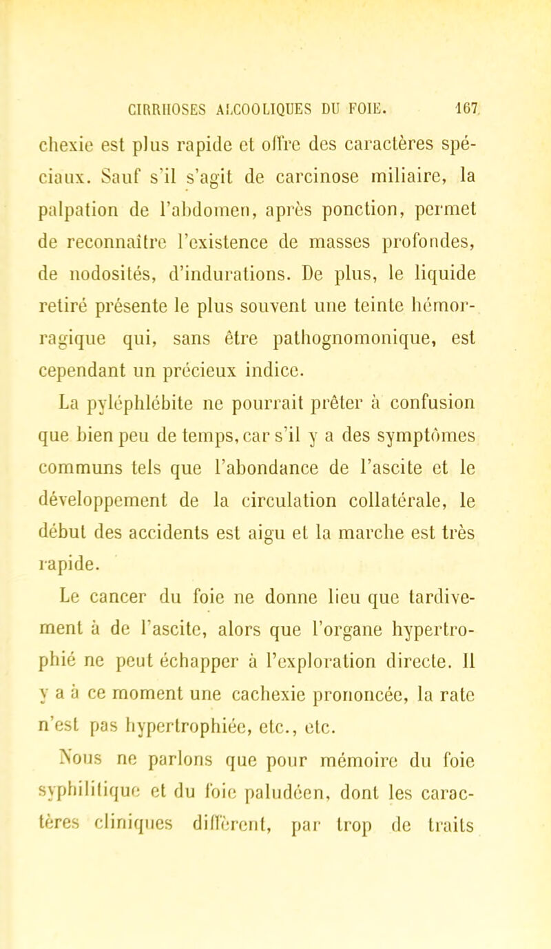 chexie est plus rapide et oflïe des caractères spé- ciaux. Sauf s'il s'agit de carcinose miliaire, la palpation de l'abdomen, après ponction, permet de reconnaître l'existence de masses profondes, de nodosités, d'indurations. De plus, le liquide retiré présente le plus souvent une teinte hémor- ragique qui, sans être pathognomonique, est cependant un précieux indice. La pyléphlébite ne pourrait prêter à confusion que bien peu de temps, car s'il y a des symptômes communs tels que l'abondance de l'ascite et le développement de la circulation collatérale, le début des accidents est aigu et la marche est très rapide. Le cancer du foie ne donne lieu que tardive- ment à de l'ascite, alors que l'organe hypertro- phié ne peut échapper à l'exploration directe. Il y a à ce moment une cachexie prononcée, la rate n'est pas hypertrophiée, etc., etc. Nous ne par lons que pour mémoire du foie syphilitique et du foie paludéen, dont les carac- tères cliniques diffèrent, par trop de traits