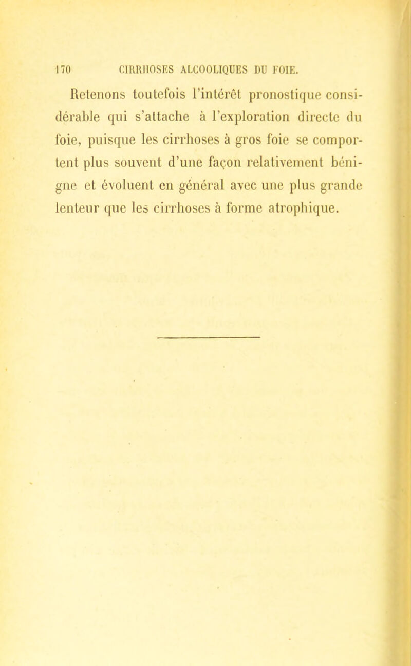 Retenons toutefois l'intérêt pronostique consi- dérable qui s'attache à l'exploration directe du foie, puisque les cirrhoses à gros foie se compor- tent plus souvent d'une façon relativement béni- gne et évoluent en général avec une plus grande lenteur que les cirrhoses à forme atrophique.