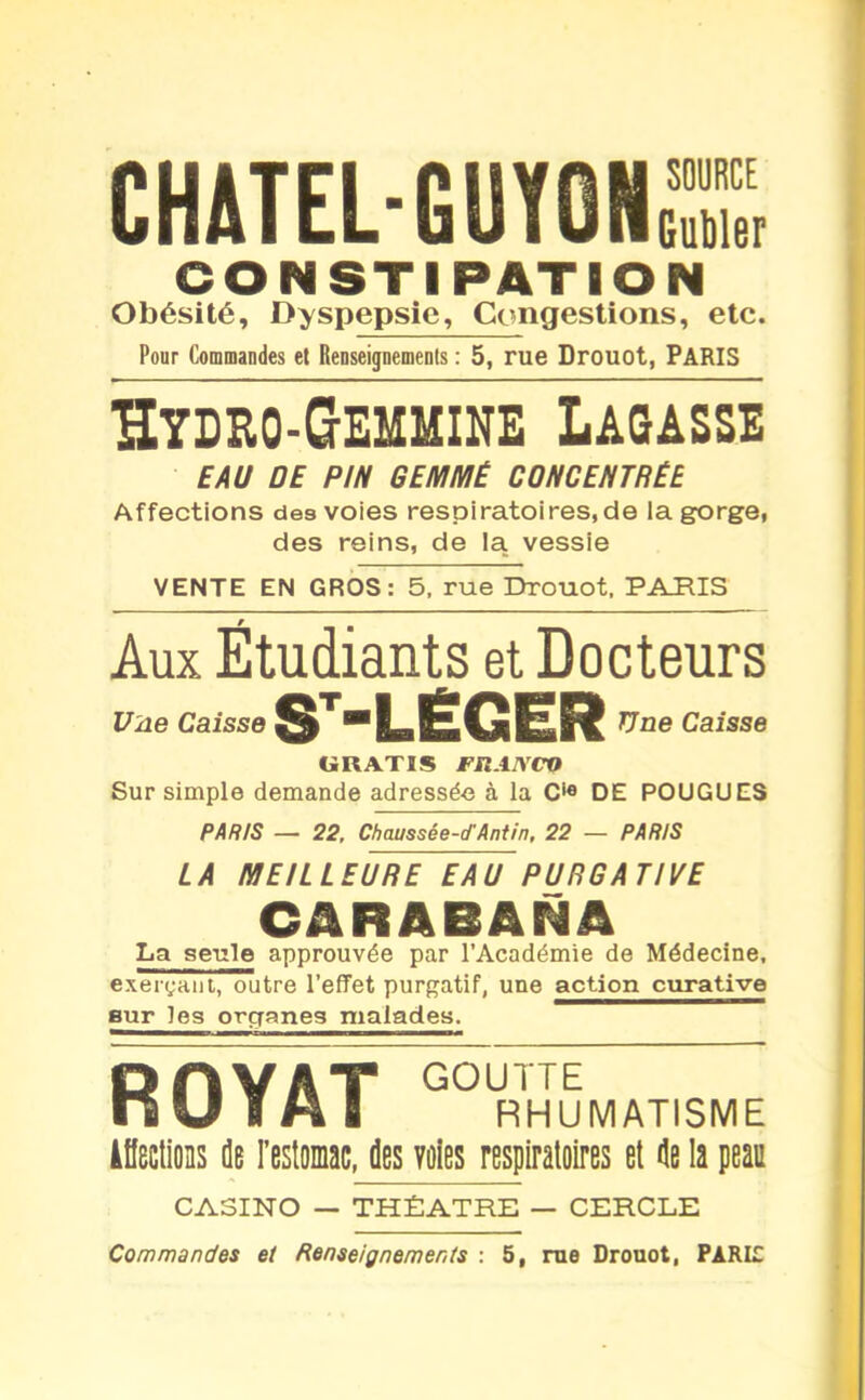 CHATELGUYGHS CONSTIPATION Obésité, Dyspepsie, Congestions, etc. Pour Commandes et Renseignements : 5, rue Drouot, PARIS ïïydro-Gemmine Lagasse EAU DE PIN GEMMÉ CONCENTRÉE Affections des voies respiratoires, de la gorge, des reins, de la vessie VENTE EN GROS: 5, rue Drouot. PARIS Aux Étudiants et Docteurs Une Caisse LËGBbLFË ^ne Caisse GRATIS FliAJVCQ Sur simple demande adressée à la C1*» DE POUGUES PARIS — 22, Chaussée-cfAntin, 22 — PARIS LA MEILLEURE EAU PURGATIVE CARABANA La seule approuvée par l'Académie de Médecine, exerçant, outre l'effet purgatif, une action curative sur les organes malades. ROYAT G RHUMATISME Affections de l'estomac, des voies respiratoires et de la peau CASINO — THEATRE — CERCLE