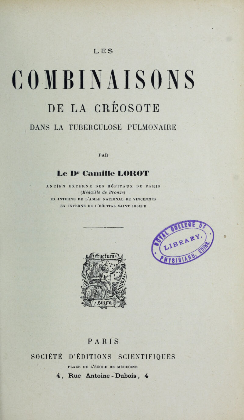 LES OMBINAISONS DE LA CRÉOSOTE DANS LA TUBERCULOSE PULMONAIRE PAR Le D' Camille LOROT ANCIEN EXTERNE DES HÔPITAUX DE PARIS {Médaille de Bronze) EX-INTERNE DE l'aSILE NATIONAL DE VINCENNES EX-INTERNE DE l'hÔPITAL SAINT-JOSEPH 3t PARIS SOCIÉTÉ D'ÉDITIONS SCIENTIFIQUES PLACE DE l'École de médecine 4 , Rue Antoine - Dubois , 4