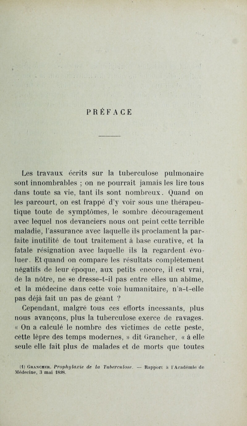 PRÉFACE Les travaux écrits sur la tuberculose pulmonaire sont innombrables ; on ne pourrait jamais les lire tous dans toute sa vie, tant ils sont nombreux. Quand on les parcourt, on est frappé d'y voir sous une thérapeu- tique toute de symptômes, le sombre découragement avec lequel nos devanciers nous ont peint cette terrible maladie, l'assurance avec laquelle ils proclament la par- faite inutilité de tout traitement à base curative, et la fatale résignation avec laquelle ils la regardent évo- luer. Et quand on compare les résultats complètement négatifs de leur époque, aux petits encore, il est vrai, de la nôtre, ne se dresse-t-il pas entre elles un abîme, et la médecine dans cette voie humanitaire, n'a-t-elle pas déjà fait un pas de géant ? Cependant, malgré tous ces efforts incessants, plus nous avançons, plus la tuberculose exerce de ravages. (( On a calculé le nombre des victimes de cette peste, cette lèpre des temps modernes, » dit Grancher, « à elle seule elle fait plus de malades et de morts que toutes (1) Grancher. Prophylaxie de la Tuberculose. — Rapport A l'Académie de Médecine, 3 mai 1898.