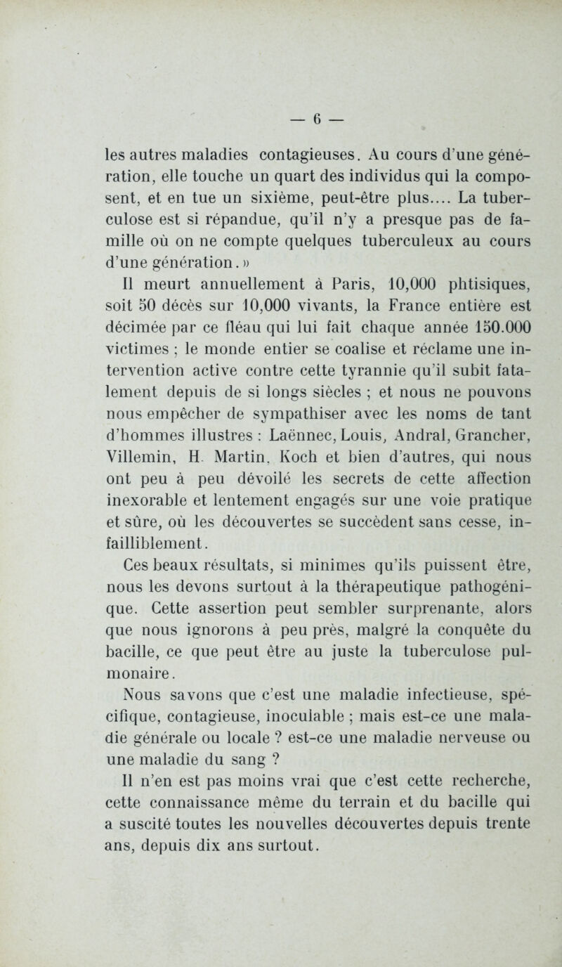 les autres maladies contagieuses. Au cours d'une géné- ration, elle touche un quart des individus qui la compo- sent, et en tue un sixième, peut-être plus.... La tuber- culose est si répandue, qu'il n'y a presque pas de fa- mille où on ne compte quelques tuberculeux au cours d'une génération. » Il meurt annuellement à Paris, 10,000 phtisiques, soit 50 décès sur 10,000 vivants, la France entière est décimée par ce fléau qui lui fait chaque année 150.000 victimes ; le monde entier se coalise et réclame une in- tervention active contre cette tyrannie qu'il subit fata- lement depuis de si longs siècles ; et nous ne pouvons nous empêcher de sympathiser avec les noms de tant d'hommes illustres : Laënnec, Louis, Andral, Grancher, Villemin, H. Martin. Koch et bien d'autres, qui nous ont peu à peu dévoilé les secrets de cette affection inexorable et lentement engagés sur une voie pratique et sûre, où les découvertes se succèdent sans cesse, in- failliblement. Ces beaux résultats, si minimes qu'ils puissent être, nous les devons surtout à la thérapeutique pathogéni- que. Cette assertion peut sembler surprenante, alors que nous ignorons à peu près, malgré la conquête du bacille, ce que peut être au juste la tuberculose pul- monaire . Nous savons que c'est une maladie infectieuse, spé- cifique, contagieuse, inoculable ; mais est-ce une mala- die générale ou locale ? est-ce une maladie nerveuse ou une maladie du sang ? Il n'en est pas moins vrai que c'est cette recherche, cette connaissance même du terrain et du bacille qui a suscité toutes les nouvelles découvertes depuis trente ans, depuis dix ans surtout.