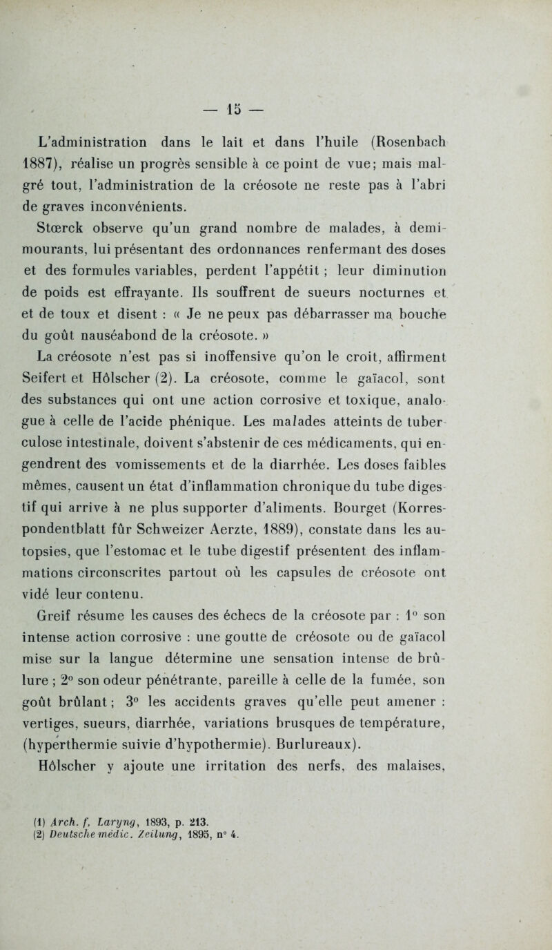 L'administration dans le lait et dans l'huile (Rosenbach 1887), réalise un progrès sensible à ce point de vue; mais mal- gré tout, l'administration de la créosote ne reste pas à l'abri de graves inconvénients. Stœrck observe qu'un grand nombre de malades, à demi- mourants, lui présentant des ordonnances renfermant des doses et des formules variables, perdent l'appétit ; leur diminution de poids est effrayante. Ils souffrent de sueurs nocturnes et et de toux et disent : « Je ne peux pas débarrasser ma bouche du goût nauséabond de la créosote. » La créosote n'est pas si inoffensive qu'on le croit, affirment Seifert et Hôlscher (2). La créosote, comme le gaïacol, sont des substances qui ont une action corrosive et toxique, analo- gue à celle de l'acide phénique. Les malades atteints de tuber- culose intestinale, doivent s'abstenir de ces médicaments, qui en- gendrent des vomissements et de la diarrhée. Les doses faibles mêmes, causent un état d'inflammation chronique du tube diges tif qui arrive à ne plus supporter d'aliments. Bourget (Korres- pondentblatt fûr Schweizer Aerzte, 1889), constate dans les au- topsies, que l'estomac et le tube digestif présentent des inflam- mations circonscrites partout où les capsules de créosote ont vidé leur contenu. Greif résume les causes des échecs de la créosote par : 1*^ son intense action corrosive : une goutte de créosote ou de gaïacol mise sur la langue détermine une sensation intense de brû- lure ; 2° son odeur pénétrante, pareille à celle de la fumée, son goût brûlant ; 3^ les accidents graves qu'elle peut amener : vertiges, sueurs, diarrhée, variations brusques de température, (hyperthermie suivie d'hypothermie). Burlureaux). Hôlscher y ajoute une irritation des nerfs, des malaises, (1) Arch. f, Laryng, 1893, p. 213. (2) Deutsche médic. Zeilung, 1895, n 4.