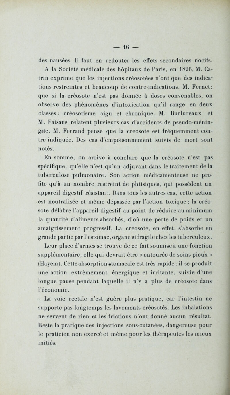 des nausées. Jl faut en redouter les effets secondaires nocifs. A la Société médicale des hôpitaux de Paris, en 1896, M. Ca- trin exprime que les injections créosotées n'ont que des indica- tions restreintes et beaucoup de contrcrindications. M. Fernet: que si la créosote n'est pas donnée à doses convenables, on observe des phénomènes d'intoxication qu'il range en deux classes : créosotisme aigu et chronique. M. Burlureaux et M. Faisans relatent plusieurs cas d'accidents de pseudo-ménin- gite. M. Ferrand pense que la créosote est fréquemment con- tre-indiquée. Des cas d'empoisonnement suivis de mort sont notés. En somme, on arrive à conclure que la créosote n'est pas spécifique, qu'elle n'est qu'un adjuvant dans le traitement de la tuberculose pulmonaire. Son action médicamenteuse ne pro- fite qu'à un nombre restreint de phtisiques, qui possèdent un appareil digestif résistant. Dans tous les autres cas, cette action est neutralisée et même dépassée par l'action toxique ; la créo- sote délabre l'appareil digestif au point de réduire au minimum la quantité d'aliments absorbés, d'où une perte de poids et un amaigrissement progressif. La créosote, en effet, s'absorbe en grande partie par l'estomac, organe si fragile chez les tuberculeux. Leur place d'armes se trouve de ce fait soumise à une fonction supplémentaire, elle qui devrait être (( entourée de soins pieux » (Hayem). Cette absorption «tomacale est très rapide; il se produit une action extrêmement énergique et irritante, suivie d'une longue pause pendant laquelle il n'y a plus de créosote dans l'économie. La voie rectale n'est guère plus pratique, car l'intestin ne supporte pas longtemps les lavements créosotés. Les inhalations ne servent de rien et les frictions n'ont donné aucun résultat. Reste la pratique des injections sous-cutanées, dangereuse pour le praticien non exercé et même pour les thérapeutes les mieux initiés.