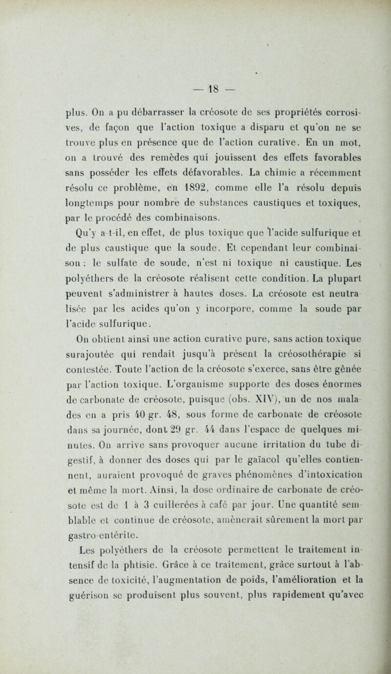 plus. On a pu débarrasser la créosote de ses propriétés corrosi- ves, de façon que l'action toxique a disparu et qu'on ne se trouve plus en présence que de l'action curative. En un mot, on a trouvé des remèdes qui jouissent des effets favorables sans posséder les effets défavorables. La chimie a récemment résolu ce problème, en 1892, comme elle l'a résolu depuis longtemps pour nombre de substances caustiques et toxiques, par le procédé des combinaisons. Qu'y a t-il, en effet, de plus toxique que l'acide sulfurique et de plus caustique que la soude. Et cependant leur combinai- son : le sulfate de soude, n'est ni toxique ni caustique. Les polyéthers de la créosote réalisent cette condition. La plupart peuvent s'administrer à hautes doses. La créosote est neutra lisée par les acides qu'on y incorpore, comme la soude par l'acide sulfurique. On obtient ainsi une action curative pure, sans action toxique surajoutée qui rendait jusqu'à présent la créosothérapie si contestée. Toute l'action de la créosote s'exerce, sans être gênée par l'action toxique. L'organisme supporte des doses énormes de carbonate de créosote, puisque (obs. XIV), un de nos mala des en a pris 40 gr. 48, sous forme de carbonate de créosote dans sa journée, dont 29 gr. 44 dans l'espace de quelques mi- nutes. On arrive sans provoquer aucune irritation du tube di- gestif, à donner des doses qui par le gaïacol qu'elles contien- nent, auraient provoqué de graves phénomènes d'intoxication et même la mort. Ainsi, la dose ordinaire de carbonate de créo- sote est de 1 à 3 cuillerées à café par jour. Une quantité sem blable et continue de créosote, amènerait sûrement la mort par gastro-entérite. Les polyéthers de la créosote permettent le traitement in- tensif de la phtisie. Grâce à ce traitement, grâce surtout à l'ab- sence de toxicité, l'augmentation de poids, l'amélioration et la guérison se produisent plus souvent, plus rapidement qu'avec