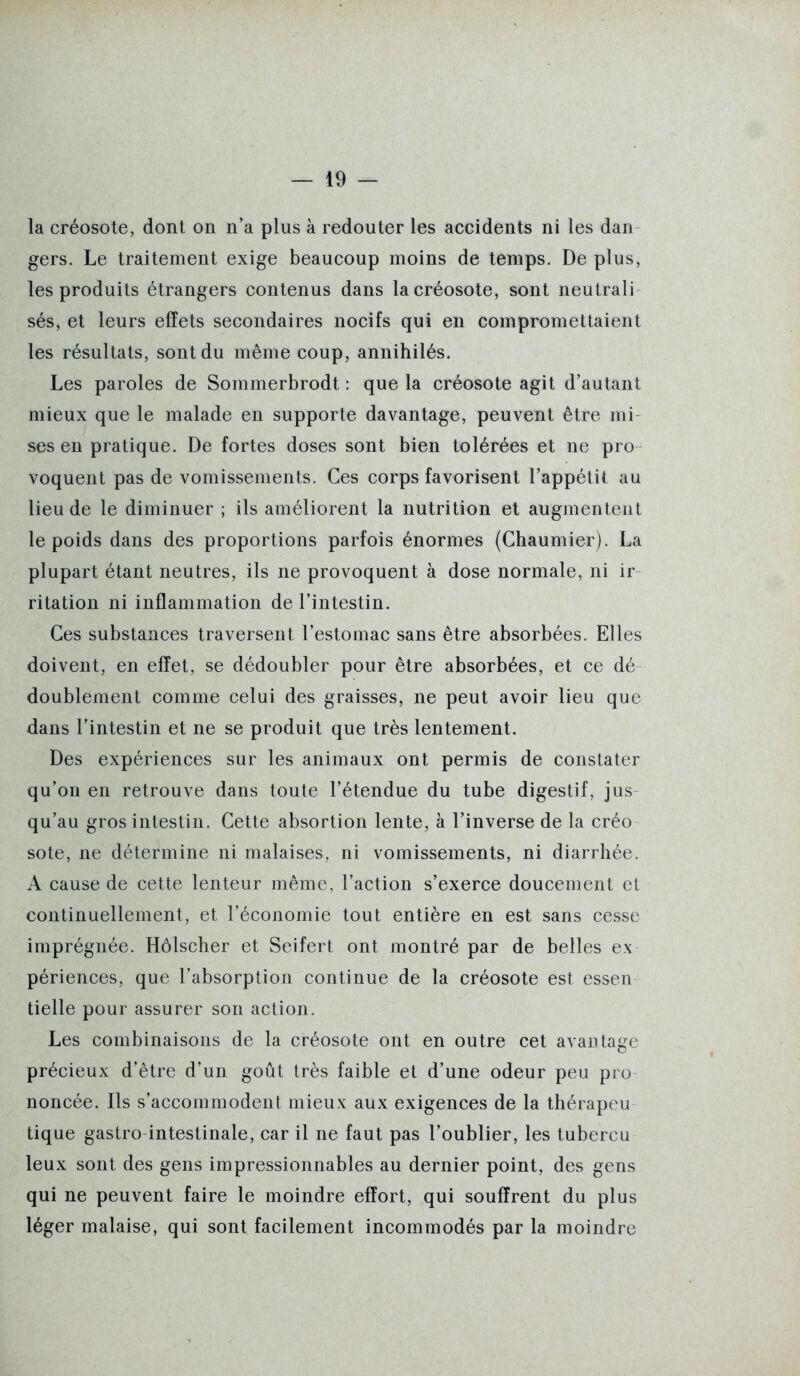 la créosote, dont on n'a plus à redouter les accidents ni les dan gers. Le traitement exige beaucoup moins de temps. De plus, les produits étrangers contenus dans la créosote, sont neutrali sés, et leurs effets secondaires nocifs qui en compromettaient les résultats, sont du même coup, annihilés. Les paroles de Sommerbrodt : que la créosote agit d'autant mieux que le malade en supporte davantage, peuvent être mi- ses en pratique. De fortes doses sont bien tolérées et ne pro voquent pas de vomissements. Ces corps favorisent l'appétit au lieu de le diminuer ; ils améliorent la nutrition et augmentent le poids dans des proportions parfois énormes (Ghaumier). La plupart étant neutres, ils ne provoquent à dose normale, ni ir ritation ni inflammation de l'intestin. Ces substances traversent l'estomac sans être absorbées. Elles doivent, en effet, se dédoubler pour être absorbées, et ce dé- doublement comme celui des graisses, ne peut avoir lieu que dans l'intestin et ne se produit que très lentement. Des expériences sur les animaux ont permis de constater qu'on en retrouve dans toute l'étendue du tube digestif, jus qu'au gros intestin. Cette absortion lente, à l'inverse de la créo sote, ne détermine ni malaises, ni vomissements, ni diarrhée. A cause de cette lenteur même, l'action s'exerce doucement et continuellement, et l'économie tout entière en est sans cesse imprégnée. Hôlscher et Seifert ont montré par de belles ex périences, que l'absorption continue de la créosote est essen tielle pour assurer son action. Les combinaisons de la créosote ont en outre cet avantage précieux d'être d'un goût très faible et d'une odeur peu pro noncée. Ils s'accommodent mieux aux exigences de la thérapeu tique gastro intestinale, car il ne faut pas l'oublier, les tubercu leux sont des gens impressionnables au dernier point, des gens qui ne peuvent faire le moindre effort, qui souffrent du plus léger malaise, qui sont facilement incommodés par la moindre