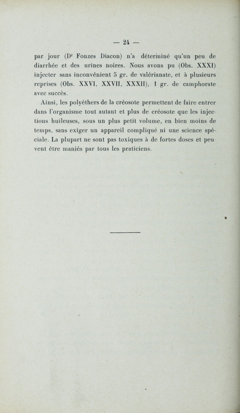 par jour (D^ Fonzes Diacon) n'a déterminé qu'un peu de diarrhée et des urines noires. Nous avons pu (Obs. XXXI) injecter sans inconvénient 5 gr. de valérianate, et à plusieurs reprises (Obs. XXVI, XXYII, XXXII), 1 gr. de camphorate avec succès. Ainsi, les polyéthers de la créosote permettent de faire entrer dans l'organisme tout autant et plus de créosote que les injec- tions huileuses, sous un plus petit volume, en bien moins de temps, sans exiger un appareil compliqué ni une science spé- ciale. La plupart ne sont pas toxiques à de fortes doses et peu vent être maniés par tous les praticiens.