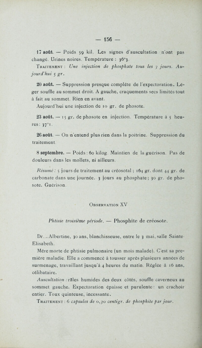 17 août. — Poids 59 kil. Les signes d'auscultation n'ont pas changé. Urines noires. Température : ^ô^. Traitement : Une injection de phosphate tous les 7 jours. Au- jourcVhui ^ gr. 20 août. — Suppression presque complète de l'expectoration. Lé- ger souffle au sornmet droit. A gauche, craquements secs limités tout à fait au sommet. Rien en avant. Aujourd'hui une injection de 10 gr. de phosote. 23 août. — 15 gi. de phosote en injection. Température à 5 heu- res: 37!. 26 août. — On n'entend plus rien dans la poitrine. Suppression du traitement. 8 septembre. — Poids : 60 kilog. Maintien de la guérison. Pas de douleurs dans les mollets, ni ailleurs. Résumé : 5 jours de traitement au créosotal ; 164 gr. dont 44 gr. de carbonate dans une journée. 3 jours au phosphate; 30 gr. de pho- sote. Guérison. Observation XV Phtisie troisième période. — Phosphite de créosote. Dr... Albertine, 30 ans, blanchisseuse, entre le 3 mai. salle Sainte- Elisabeth. Mère morte de phtisie pulmonaire (un mois malade). C'est sa pre- mière maladie. Elle a commencé à tousser après plusieurs années de surmenage, travaillant jusqu'à 4 heures du matin. Réglée à 16 ans, célibataire. Auscultation . râles humides des deux côtés, souffle caverneux au sommet gauche. Expectoration épaisse et purulente : un crachoir entier. Toux quinteuse, incessante. Traitement : 6 capsules de o., jo centigr. de phosphite par jour.