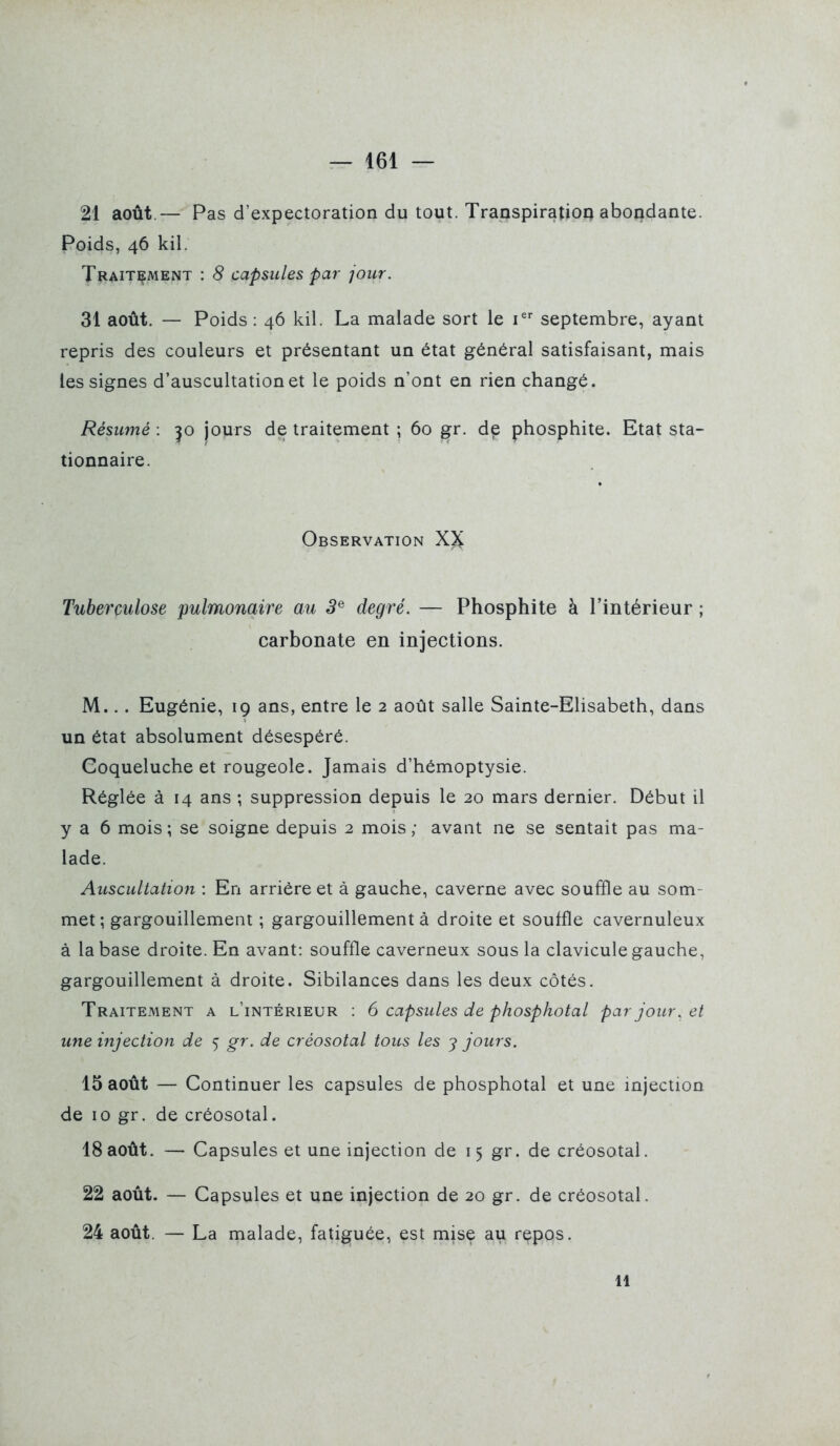 21 août.— Pas d'expectoration du tout. Transpiratioq abondante. Poids, 46 kil. Tl^AiTÇMENT : 8 capsules par jour. 31 août. — Poids : 46 kil. La malade sort le i^ septembre, ayant repris des couleurs et présentant un état général satisfaisant, mais les signes d'auscultation et le poids n'ont en rien changé. Résumé : ^o jours de traitement ; 60 gr. de phosphite. Etat sta- tionnaire. Observation X)i Tuberculose pulmonaire au 3^ degré. — Phosphite à l'intérieur ; carbonate en injections. M... Eugénie, 19 ans, entre le 2 août salle Sainte-Elisabeth, dans un état absolument désespéré. Coqueluche et rougeole. Jamais d'hémoptysie. Réglée à 14 ans ; suppression depuis le 20 mars dernier. Début il y a 6 mois; se soigne depuis 2 mois; avant ne se sentait pas ma- lade. Auscultation : En arriére et à gauche, caverne avec souffle au som- met ; gargouillement ; gargouillement à droite et souffle cavernuleux à la base droite. En avant: souffle caverneux sous la clavicule gauche, gargouillement à droite. Sibilances dans les deux côtés. Traitement a l'intérieur : 6 capsules de phosphotal par jour, et une injection de 5 gr. de créosotal tous les ^ jours. 15 août — Continuer les capsules de phosphotal et une injection de 10 gr. de créosotal. 18août. — Capsules et une injection de 15 gr. de créosotal. 22 août. — Capsules et une injection de 20 gr. de créosotal. 24 août. — La malade, fatiguée, est mise au repos. 11