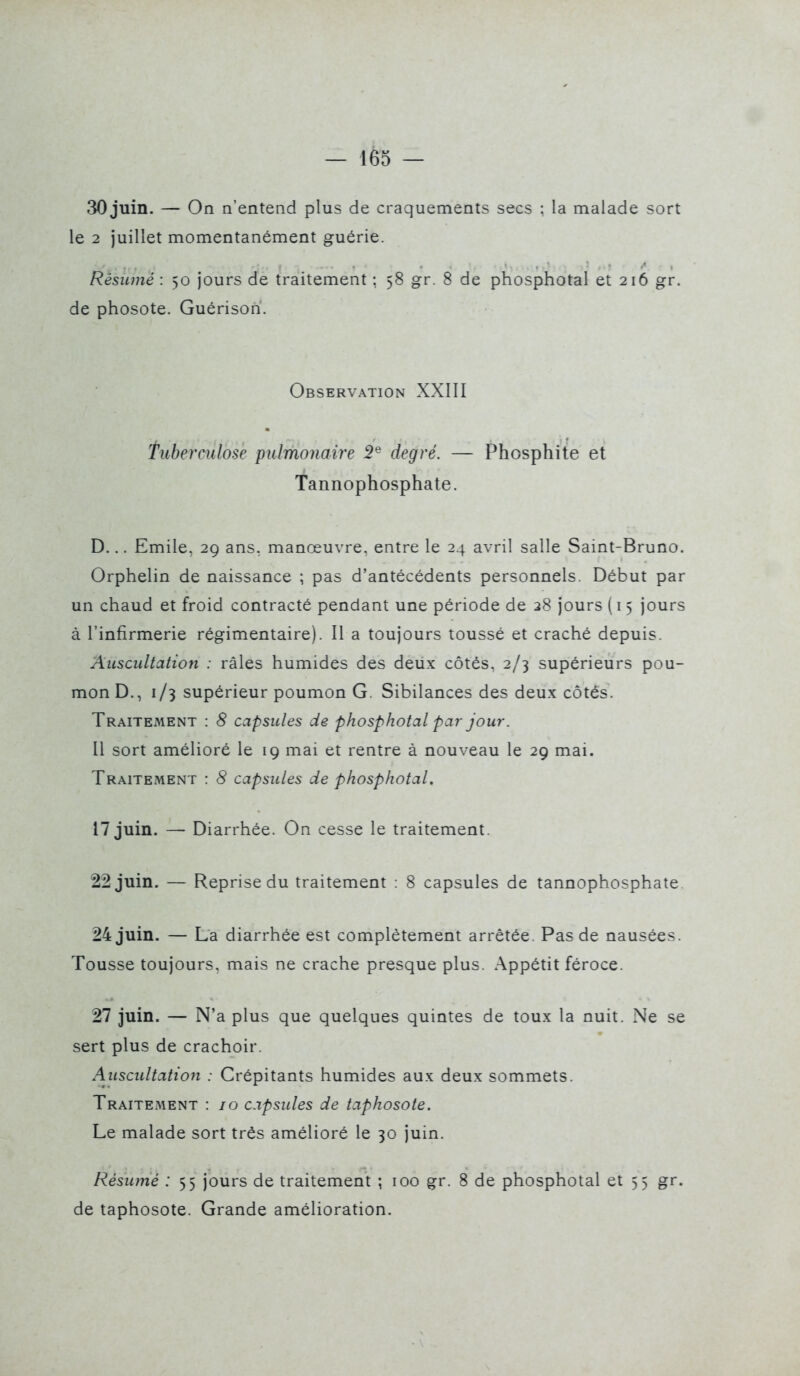 30 juin. — On n'entend plus de craquements secs ; la malade sort le 2 juillet momentanément guérie. Résumé : 50 jours de traitement ; 58 gr. 8 de phosphotal et 216 gr. de phosote. Guérison. Observation XXIII fuberculose pulmonaire 2^ degré. — Phosphite et Tannophosphate. D... Emile, 29 ans, manœuvre, entre le 24 avril salle Saint-Bruno. Orphelin de naissance ; pas d'antécédents personnels. Début par un chaud et froid contracté pendant une période de 28 jours ( 15 jours à l'infirmerie régimentaire). Il a toujours toussé et craché depuis. Auscultation : râles humides des deux côtés, 2/3 supérieurs pou- mon D., 1/3 supérieur poumon G. Sibilances des deux côtés. Traitement : 8 capsules de phosphotal par jour. Il sort amélioré le 19 mai et rentre à nouveau le 29 mai. Traitement : 8 capsules de phosphotal. 17 juin. — Diarrhée. On cesse le traitement. 22 juin. — Reprise du traitement : 8 capsules de tannophosphate. 24 juin. — La diarrhée est complètement arrêtée. Pas de nausées. Tousse toujours, mais ne crache presque plus. Appétit féroce. 27 juin. — N'a plus que quelques quintes de toux la nuit. Ne se sert plus de crachoir. Auscultation : Crépitants humides aux deux sommets. Traitement : jo capsules de taphosote. Le malade sort très amélioré le 30 juin. Résumé : 55 jours de traitement ; 100 gr. 8 de phosphotal et 55 gr. de taphosote. Grande amélioration.