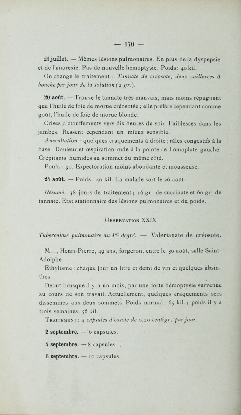 21 juillet. — Mêmes lésions pulmonaires. En plus delà dyspepsie et de l'anorexie. Pas de nouvelle hémoptysie. Poids: 4okil. On change le traitement : Tannate de créosote, deux cuillerées à bouche par jour de la solution ( 2 gr.). 20 août. — Trouve le tannate très mauvais, mais moms répugnant que l'huile de foie de morue créosotée ; elle préfère cependant comme goût, l'huile de foie de morue blonde. Crises d étouffements vers dix heures du soir. Faiblesses dans les jambes. Ressent cependant un mieux sensible. Auscultation : quelques craquements à droite; râles congestifs à la base. Douleur et respiration rude à la pointe de l'omoplate gauche. Crépitants humides au sommet du même côté. Pouls : 90. Expectoration moins abondante et mousseuse. 24 août. — Poids : 40 kil. La malade sort le 26 août. Résumé : 38 jours de traitement ; 16 gr. de succinate et 60 gr. de tannate. Etat stationnaire des lésions pulmonaires et du poids. Observation XXIX Tuberculose pulmonaire au 1^'^ degré. — Valérianate de créosote. M..., Henri-Pierre, 49 ans, forgeron, entre le 30 août, salle Saint- Adolphe. Ethylisme : chaque jour un litre et demi de vin et quelques absin- thes. Début brusque il y a un mois, par une forte hémoptysie survenue au cours de son travail. Actuellement, quelques craquements secs disséminés aux deux sommets. Poids normal : 65 kil. ; poids il y a trois semaines, 56 kil. Traitement : capsules d'éosote de 0^20 centigv. par jour. 2 septembre. — 6 capsules. 4 septembre. — 8 capsules. . 6 septembre. — 10 capsules.