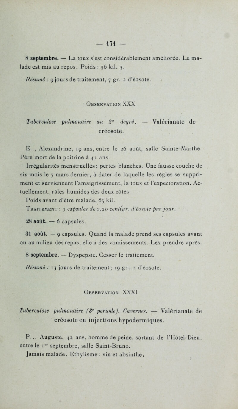 8 septembre. — La toux s'est considérablement améliorée. Le ma- lade est mis au repos. Poids : 56 kil. 5. Résumé : 9 jours de traitement, 7 gr. 2 d'éosote. Observation XXX Tuberculose pulmonaire au 5® degré. — Valérianate de créosote. E.., Alexandrine, 19 ans, entre le 26 août, salle Sainte-Marthe. Pére mort de la poitrine à 41 ans. Irrégularités menstruelles; pertes blanches. Une fausse couche de six mois le 7 mars dernier, à dater de laquelle les règles se suppri- ment et surviennent l'amaigrissement, la toux et l'expectoration. Ac- tuellement, râles humides des deux côtés. Poids avant d'être malade, 65 kil. Traitement : y capsules de 0.20 centigr. d'éosote par jour. 28 août. — 6 capsules. 31 août. — 9 capsules. Quand la malade prend ses capsules avant ou au milieu des repas, elle a des vomissements. Les prendre après. 8 septembre. — Dyspepsie. Cesser le traitement. Résumé : 13 jours de traitement; 19 gr. 2 d'éosote. Observation XXXI Tuberculose pulmonaire (3^ période). Cavernes. — Valérianate de créosote en injections hypodermiques. P... Auguste, 42 ans, homme de peine, sortant de l'Hôtei-Dieu, entre le i'^' septembre, salle Saint-Bruno. Jamais malade. Ethylisme : vin et absinthe.