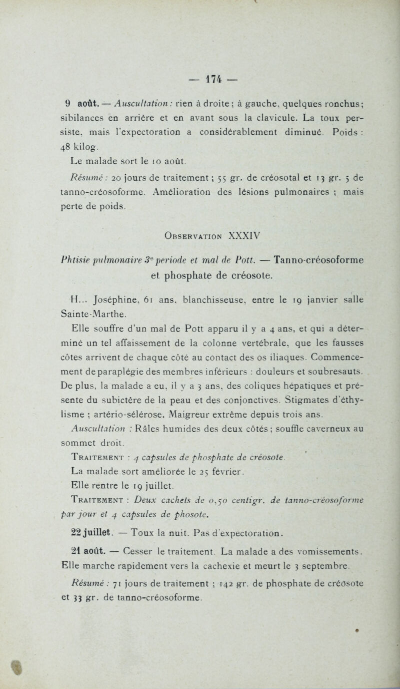 9 août. — Auscultation : rien à droite ; à gauche, quelques ronchus; sibilances en arrière et en avant sous la clavicule. La toux per- siste, mais l'expectoration a considérablement diminué. Poids : 48 kilog. Le malade sort le 10 août. Résumé : 20 jours de traitement ; 55 gr. de créosotal et 13 gr. 5 de tanno-créosoforme. Amélioration des lésions pulmonaires ; mais perte de poids. Observation XXXIV Phtisie pulmonaire 3^période et mal de Pott. —Tanno-créosoforme et phosphate de créosote. H... Joséphine, 61 ans. blanchisseuse, entre le 19 janvier salle Sainte-Marthe. Elle souffre d'un mal de Pott apparu il y a 4 ans, et qui a déter- miné un tel affaissement de la colonne vertébrale, que les fausses côtes arrivent de chaque côté au contact des os iliaques. Commence- ment de paraplégie des membres inférieurs : douleurs et soubresauts. De plus, la malade a eu, il y a 3 ans, des coliques hépatiques et pré- sente du subictère de la peau et des conjonctives. Stigmates d'éthy- lisme ; artério-sélérose. Maigreur extrême depuis trois ans. Auscultation : Râles humides des deux côtés ; souffle caverneux au sommet droit. Traitement : ^ capsules de phosphate de créosote. La malade sort améliorée le 25 février. Elle rentre le 19 juillet. Traitement : Deux cachets de o,5'o centip^r. de tanno-créosoforme par jour et capsules de phosote. 22 juillet. — Toux la nuit. Pas d expectoration. 21 août. — Cesser le traitement. La malade a des vomissements. Elle marche rapidement vers la cachexie et meurt le 3 septembre. Résumé : 71 jours de traitement ; 142 gr. de phosphate de créosote et 33 gr. de tanno-créosoforme.