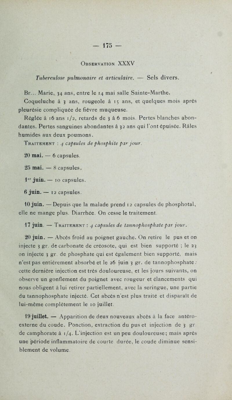 Observation XXXV Tuberculose pulmonaire et articulaire. — Sels divers. Br... Marie, 34 ans, entre le 14 mai salle Sainte-Marthe. Coqueluche à 3 ans, rougeole à 15 ans, et quelques mois après pleurésie compliquée de fièvre muqueuse. Réglée à 16 ans 1/2, retards de 3 à 6 mois. Pertes blanches abon- dantes. Pertes sanguines abondantes à 32 ans qui l'ont épuisée. Râles humides aux deux poumons. Traitement : 4 capsules de phosphite par jour. 20 mai. — 6 capsules. 25 mai. — 8 capsules. ljuin.— 10 capsules. 6 juin. — 12 capsules. 10 juin. — Depuis que la malade prend 12 capsules de phosphotal, elle ne mange plus. Diarrhée. On cesse le traitement. 17 juin. — Traitement : capsules de tannophosphate par jour. 20 juin. — Abcès froid au poignet gauche. On retire le pus et on injecte 3 gr. de carbonate de créosote, qui est bien supporté ; le 23 on injecte 3 gr. de phosphate qui est également bien supporté, mais n'est pas entièrement absorbé et le 26 juin 3 gr. de tannophosphate.- cette dernière injection est très douloureuse, et les jours suivants, on observe un gonflement du poignet avec rougeur et élancements qui nous obligent à lui retirer partiellement, avec la seringue, une partie du tannophosphate injecté. Cet abcès n'est plus traité et disparaît de lui-même complètement le 10 juillet. 19 juillet. — Apparition de deux nouveaux abcès à la face antéro- externe du coude. Ponction, extraction du pus et injection de 3 gr. de camphorate à 1/4. L'injection est un peu douloureuse; mais après une période inflammatoire de courte durée, le coude diminue sensi- blement de volume.