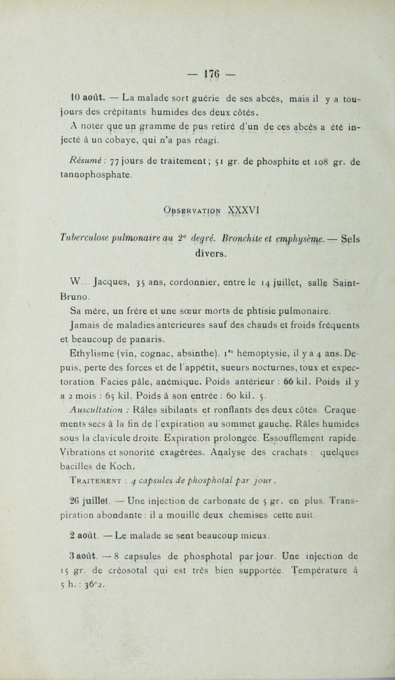 10 août. — La malade sort guérie de ses abcès, mais il y a tou- jours des crépitants humides des deux côtés. A noter que un gramme de pus retiré d'un de ces abcès a été in- jecté à un cobaye, qui n'a pas réagi. Résumé: 77 jours de traitement; 51 gr. de phosphite et 108 gr. de tannophosphate. Observation XXXVI Tuberculose pulmonaire au 2^ degré. Bronchite et emphysème. — Sels divers. W... Jacques, 35 ans, cordonnier, entre le 14 juillet, salle Saint- Bruno. Sa mère, un frère et une sœur morts de phtisie pulmonaire. Jamais de maladies antérieures sauf des chauds et froids fréquents et beaucoup de panaris. Ethylisme (vin, cognac, absinthe), i'^ hémoptysie, il y a 4 ans. De- puis, perte des forces et de l'appétit, sueurs nocturnes, toux et expec- toration. Faciès pâle, anémique. Poids antérieur : 66 kil. Poids il y a 2 mois : 65 kil. Poids à son entrée : 60 kil. 5. Auscultation : Râles sibilants et ronflants des deux côtés. Craque- ments secs à la fin de l'expiration au sommet gauche. Râles humides sous la clavicule droite. Expiration prolongée. Essoufflement rapide. Vibrations et sonorité exagérées. Analyse des crachats : quelques bacilles de Koch. Traitement ; ^ capsules de phosphotal par jour. 26 juillet. — Une injection de carbonate de 5 gr. en plus. Trans- piration abondante: il a mouillé deux chemises cette nuii. 2 août. — Le malade se sent beaucoup mieux. 3 août. —8 capsules de phosphotal par jour. Une injection de 15 gr. de créosotal qui est très bien supportée. Température à S h. : 36^2.