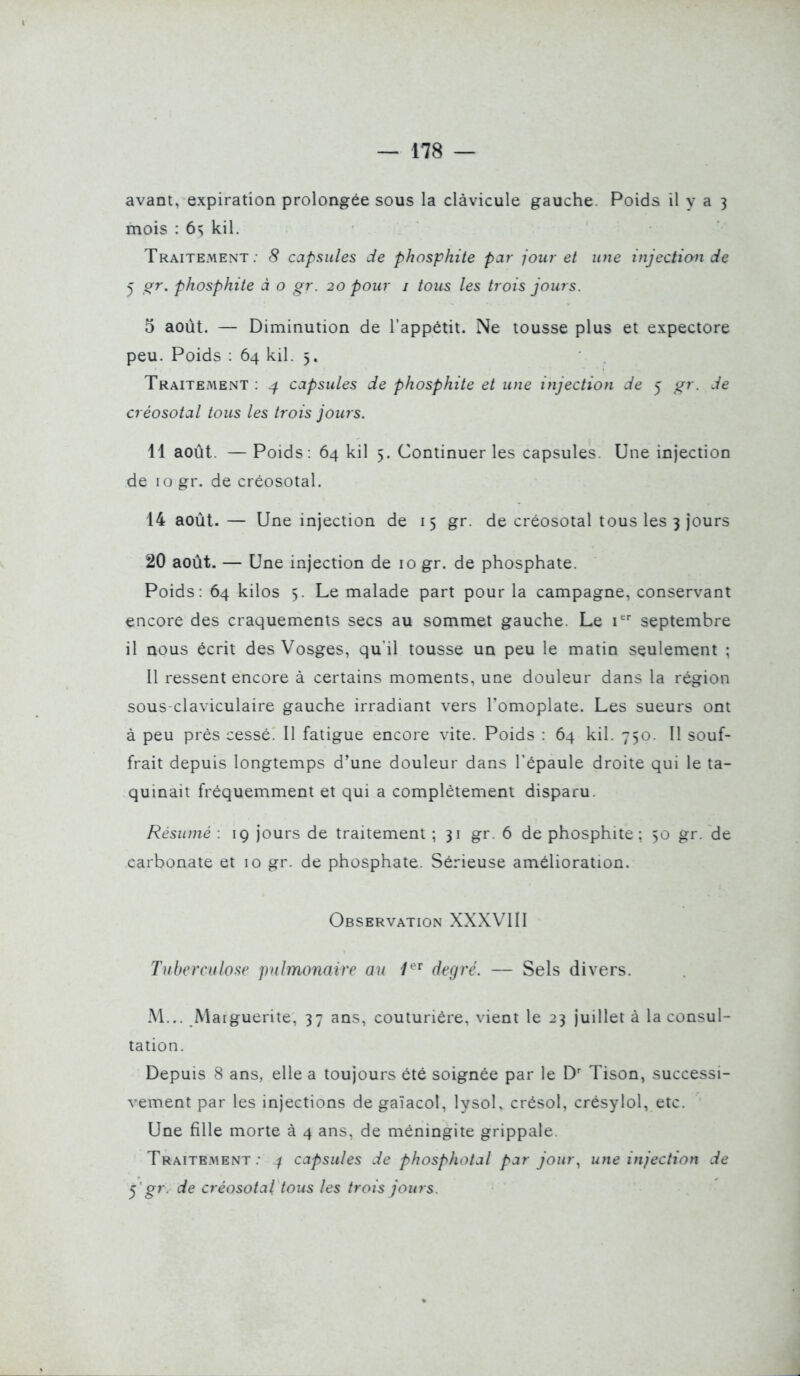 avant, expiration prolongée sous la clàvicule gauche. Poids il y a 3 mois : 6s kil. Traitement; 8 capsules de phosphite par jour et une injection de 5 crr, phosphite à o gr. 20 pour i tous les trois jours. 5 août. — Diminution de l'appétit. Ne tousse plus et expectore peu. Poids : 64 kil. 5. Traitement : 4 capsules de phosphite et une injection de 5 gr. de créosotal tous les trois jours. 11 août. — Poids: 64 kil 5. Continuer les capsules. Une injection de 10 gr. de créosotal. 14 août. — Une injection de 15 gr. de créosotal tous les 3 jours 20 août. — Une injection de 10 gr. de phosphate. Poids: 64 kilos 5. Le malade part pour la campagne, conservant encore des craquements secs au sommet gauche. Le r' septembre il nous écrit des Vosges, qu'il tousse un peu le matin seulement ; Il ressent encore à certains moments, une douleur dans la région sous-claviculaire gauche irradiant vers Tomoplate. Les sueurs ont à peu prés cessé. Il fatigue encore vite. Poids : 64 kil. 750. Il souf- frait depuis longtemps d'une douleur dans l'épaule droite qui le ta- quinait fréquemment et qui a complètement disparu. Résumé : 19 jours de traitement ; 31 gr. 6 de phosphite; 50 gr. de carbonate et 10 gr. de phosphate. Sérieuse amélioration. Observation XXXVIII Tuberculose pulmonaire au 1'^^ degré. — Sels divers. M... Marguerite, 37 ans, couturière, vient le 23 juillet à la consul- tation. Depuis 8 ans, elle a toujours été soignée par le D' Tison, successi- vement par les injections degaïacol, lysol, crésol, crésylol, etc. Une fille morte à 4 ans, de méningite grippale. Traitement.- ^ capsules de phosphotal par jour^ une injection de ^ gr. de créosotal tous les trois jours.