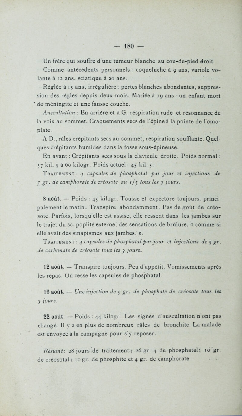 Un frère qui souffre d'une tumeur blanche au cou-de-pied droit. Comme antécédents personnels : coqueluche à 9 ans, variole vo- lante à 12 ans, sciatique à 20 ans. Réglée à 15 ans, irréguliére: pertes blanches abondantes, suppres- sion des règles depuis deux mois, Mariée à 19 ans : un enfant mort ' de méningite et une fausse couche. Auscultation : En arrière et à G. respiration rude et résonnance de la voix au sommet. Craquements secs de l'épine à la pointe de l'omo- plate. A D., râles crépitants secs au sommet, respiration soufflante. Quel- ques crépitants humides dans la fosse sous-épineuse. En avant : Crépitants secs sous la clavicule droite. Poids normal : 57 kil. 5 à 60 kilogr. Poids actuel : 45 kil. 5. Traitement : 4 capsules de fhosphotal par jour et injections de y gr. de camphorate de créosote au 7/5 tous les y jours. 8 août. — Poids : 45 kilogr. Tousse et expectore toujours, princi- palement le matin. Transpire abondamment. Pas de goût de créo- sote. Parfois, lorsqu'elle est assise, elle ressent dans les jambes sur le trajet du se. poplité externe, des sensations de brûlure, (( comme si elle avait des sinapismes aux jambes. ». Traitement : 4 capsules de phosphatal par jour et injections de 5 gr. de carbonate de créosote tous les j jours. 12 août. — Transpire toujours. Peu d'appétit. Vomissements après les repas. On cesse les capsules de phosphatal. 16 août. — Une injection de 5 gr. de phosphate de créosote tous les y jours. 22 août. — Poids : 44 kilogr. Les signes d'auscultation n'ont pas changé. Il y a en plus de nombreux râles de bronchite. La malade est envoyée à la campagne pour s'y reposer. Résumé: 28 jours de traitement; 26 gr. 4 de phosphatal; 10 gr. de créosotal ; 10 gr. de phosphite et 4 gr. de camphorate.