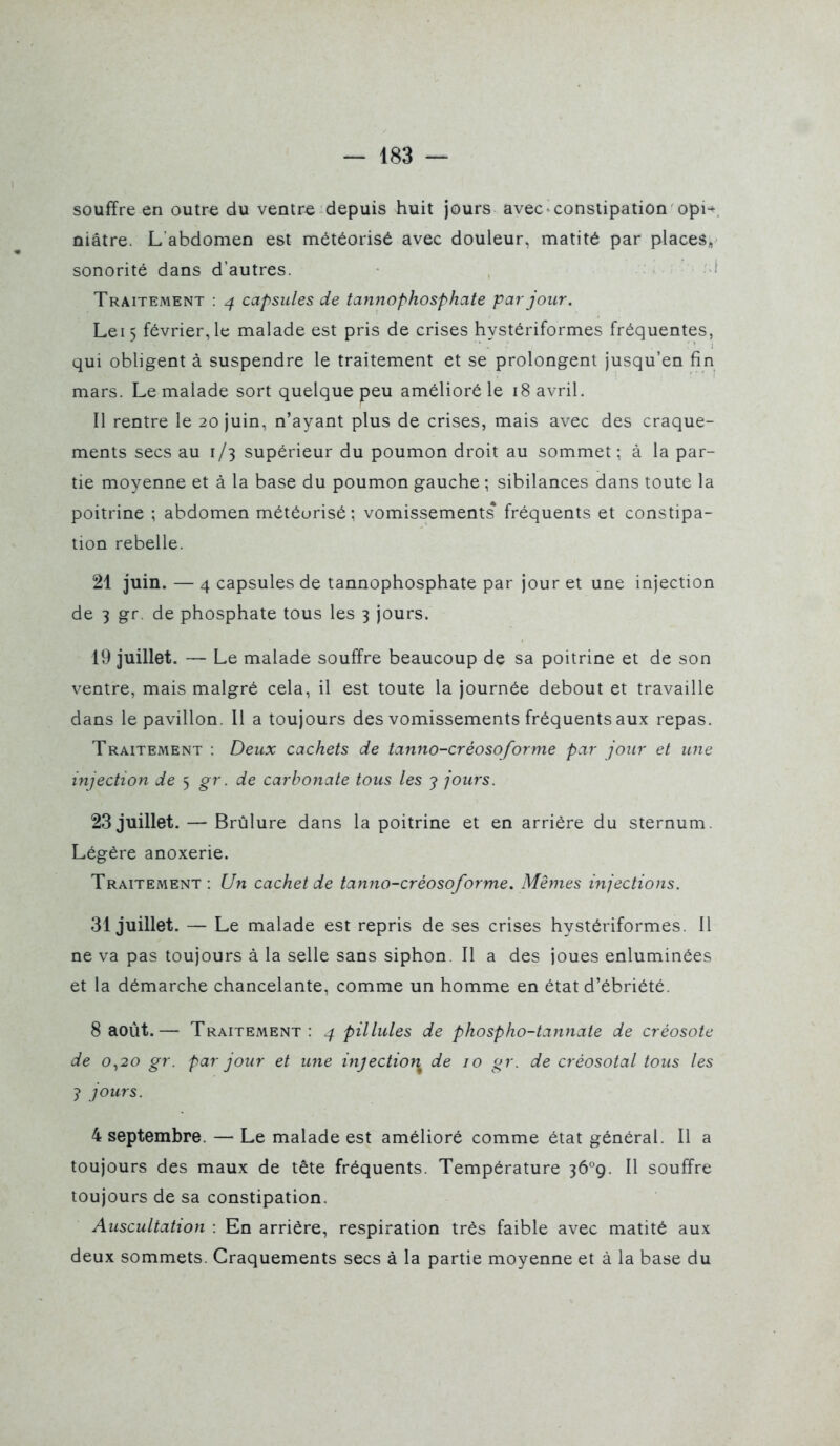 souffre en outre du ventre depuis huit jours avec constipation opi^ niâtre. L'abdomen est météorisé avec douleur, matité par places, sonorité dans d'autres. Traitement : 4 capsules de tannophosphate par jour. Lei5 février, le malade est pris de crises hystériformes fréquentes, qui obligent à suspendre le traitement et se prolongent jusqu'en fin mars. Le malade sort quelque peu amélioré le 18 avril. Il rentre le 20 juin, n'ayant plus de crises, mais avec des craque- ments secs au 1/3 supérieur du poumon droit au sommet ; à la par- tie moyenne et à la base du poumon gauche ; sibilances dans toute la poitrine ; abdomen météurisé; vomissements* fréquents et constipa- tion rebelle. 21 juin. — 4 capsules de tannophosphate par jour et une injection de 3 gr. de phosphate tous les 3 jours. 19 juillet. — Le malade souffre beaucoup de sa poitrine et de son ventre, mais malgré cela, il est toute la journée debout et travaille dans le pavillon. Il a toujours des vomissements fréquents aux repas. Traitement : Deux cachets de tanno-créosoforme par jour et une injection de 5 gr. de carbonate tous les j jours. 23 juillet. — Brûlure dans la poitrine et en arrière du sternum. Légère anoxerie. Traitement: Un cachet de tanno-créosoforme. Mêmes injections. 31 juillet. — Le malade est repris de ses crises hystériformes. Il ne va pas toujours à la selle sans siphon. Il a des joues enluminées et la démarche chancelante, comme un homme en état d'ébriété. 8 août.— Traitement: ^ pillules de phospho-tannate de créosote de 0^,20 gr. par jour et une injection de 10 gr. de créosotal tous les j jours. 4 septembre. — Le malade est amélioré comme état général. Il a toujours des maux de tête fréquents. Température jô^g. Il souffre toujours de sa constipation. Auscultation : En arrière, respiration très faible avec matité aux deux sommets. Craquements secs à la partie moyenne et à la base du