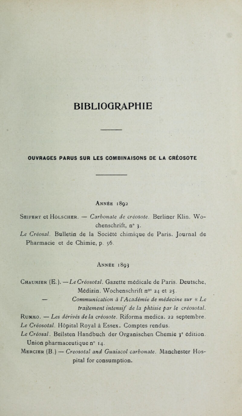 BIBLIOGRAPHIE OUVRAGES PARUS SUR LES COMBINAISONS DE LA CRÉOSOTE Année 1892 Seifbrt et HôLSCHER. — Carbonate de créosote. Berliner Klin. Wo- chenschrift, n° 3. Le Créosal. Bulletin de la Société chimique de Paris. Journal de Pharmacie et de Chimie, p. 56. Année 1893 Chaumier (E.).—LeCréosotal. Gazette médicale de Paris. Deutsche, Médizin. Wochenschrift n^' 24 et 25. — Communication à lAcadémie de médecine sur « Le traitement intensif de la phtisie par le créosotal. RuMMO. —Les dérivés delà créosote. Riforma medica. 22 septembre. Le Créosotal. Hôpital Royal à Essex. Comptes rendus. Le Créosal. Beilsten Handbuch der Organischen Chemie 3' édition. Union pharmaceutique n 14. Mercier (B.) — Créosotal and Guaiacol carbonate. Manchester Hos- pital for consumption.