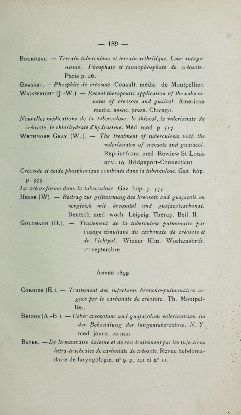 —189 — Bourreau. — Terrain tuberculeux et terrain arthritique. Leur antago- nisme. Phosphate et tannophosphate de créosote. Paris p. 26. Grasset. —Phosphite de créosote. Consult. médic. de Montpellier. Wainwright (J.-W.). — Récent therapeutic application 0/ the valerta- nates 0/ créosote and guaicol. American medic. assoc. press. Chicago. Nouvelles médications de la tuberculose : le thiocol., le valerianate de créosote^ le chlorhydrate d'hydrastine. Méd. mod. p. 517. Wethmore Gray (W.). — The treatment of tuberculôsis with the valerianates of créosote and guaiacol. Reprintfrom. med. Rewiew St-Louis nov. 19. Bridgeport-Connecticut. Créosote et acide phosphorique combinés dans la tuberculose. Gaz. hôp. P- 373- La créosoforme dans la tuberculose. Gaz. hôp. p. 373. Hesse (W). — Beitrag zur giftwirkungdes kreosots and guajacols im vergleich mit kreosotal und guajacolcarbonat. Deutsch. med. woch. Leipzig. Thérap. Beil. II. Goldmann (H.). — Traitement de la tuberculose pulmonaire par lusage simultané du carbonate de créosote et de richtyol. Wiener Klin. Wochensbrift. I septembre. Année 1899 Corgier (E.). — Traitement des infections broncho-pulmonaires ai- guës par le carbonate de créosote. Th. Montpel- lier. Briggs (A.-B ). — Ueber creosotiun and guajacolum valerianicum im der Behandlung der lungentuberculose. N. Y. med. journ. 20 mai. Bayer. —De la mauvaise haleine et de son traitement par les injections intra-trachéales de carbonate de créosote. Revue hebdoma- daire de laryngologie, n° 9. p, 241 et n° 11.