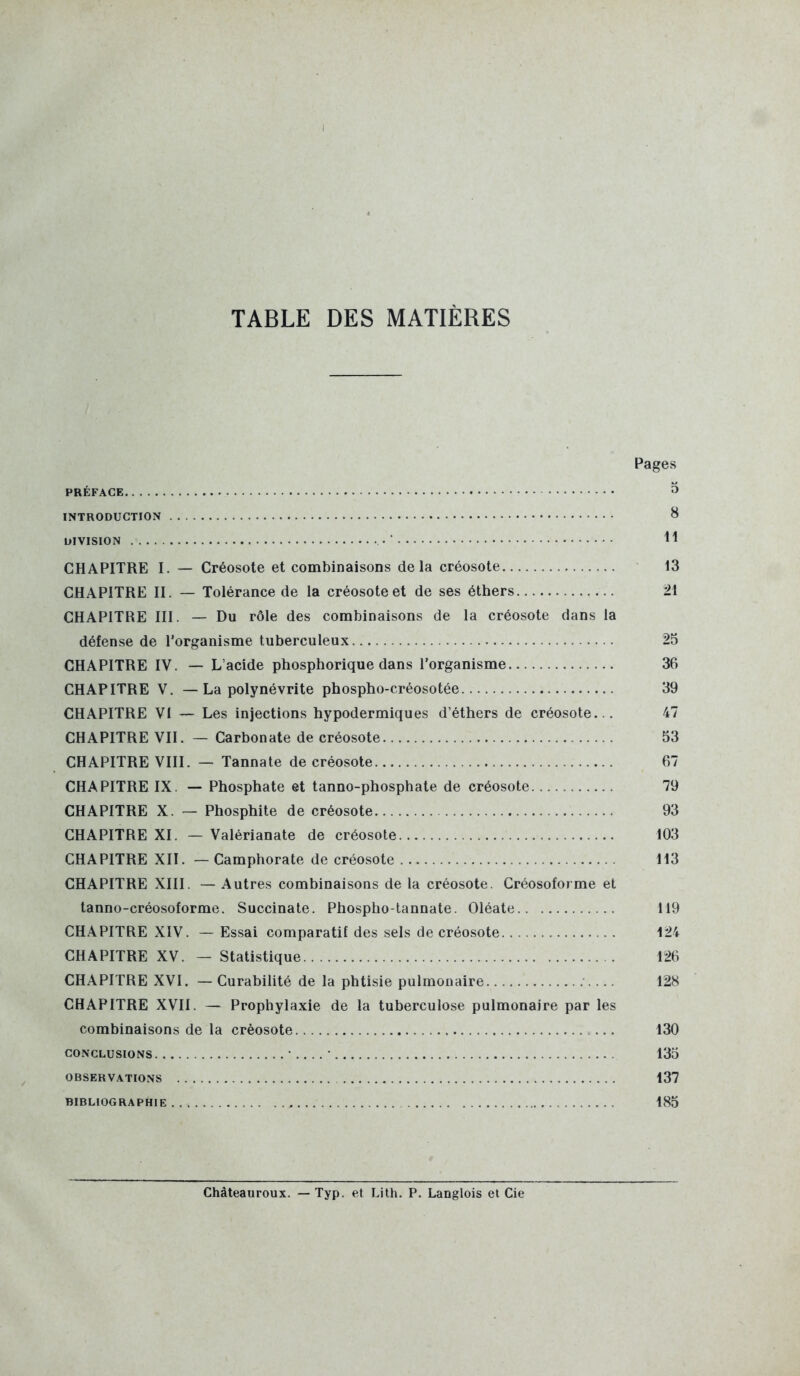 TABLE DES MATIÈRES Pages PRÉFACE 3 INTRODUCTION 8 DIVISION ■ CHAPITRE I. — Créosote et combinaisons delà créosote i3 CHAPITRE II. — Tolérance de la créosote et de ses éthers 21 CHAPITRE III. — Du rôle des combinaisons de la créosote dans la défense de l'organisme tuberculeux 25 CHAPITRE IV. — L'acide phosphorique dans l'organisme 36 CHAPITRE V. — La polynévrite phospho-créosotée 39 CHAPITRE VI — Les injections hypodermiques d'éthers de créosote... 47 CHAPITRE VII. — Carbonate de créosote 53 CHAPITRE VIII. — Tannate de créosote 67 CHAPITRE IX. — Phosphate et tanno-phosphate de créosote 79 CHAPITRE X. — Phosphite de créosote 93 CHAPITRE XI. — Valérianate de créosote 103 CHAPITRE XII. — Camphorate de créosote 113 CHAPITRE XIII. — Autres combinaisons de la créosote. Créosoforme et tanno-créosoforme. Succinate. Phospho-lannate. Oléate 119 CHAPITRE XIV. — Essai comparatif des sels de créosote 124 CHAPITRE XV. — Statistique 126 CHAPITRE XVI. — Curabilité de la phtisie pulmonaire 128 CHAPITRE XVII. — Prophylaxie de la tuberculose pulmonaire par les combinaisons de la créosote 130 CONCLUSIONS • • 135 OBSERV.^TIONS 137 BIBLIOGRAPHIE 185 Chàteauroux. — Typ. et Lith. P. Langlois et Cie