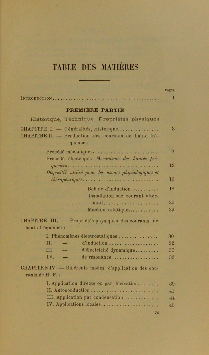 TABLE DES MATIÈBES Page». Introduction... 1 PREMIÈRE PARTIE Historique, Technique, Propriétés physiques CHAPITRE I. — Généralités, Historique 3 CHAPITRE II. — Production des courants de haute fré- quence ; Procédé mécanique 12 Procédé électrique. Mécanisme des hautes fré- quences 12 Dispositif utilisé pour les usages physiologiques et thérapeutiques 16 Bobine d’induction 18 Installation sur courant alter- . , natif 25 Machines statiques 29 CHAPITRE III. — Propriétés physiques des courants de haute fréquence ; I. Phénomènes électrostatiques .. .... 30 II. — d’induction 32 III. — d’électricité dynamique 35 IV. — de résonance 36 CHAPITRE IV. — Différents modes d’application des cou- rants de H. F. ; I. Application directe ou par dérivation 39 II. Autoconduction 41 III. Application par condensation 44 IV. Applications locales 4G 24
