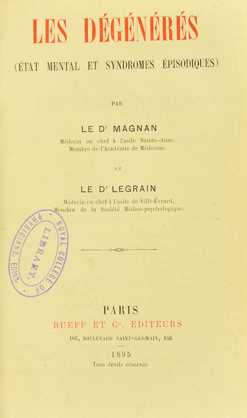 us DÉGÉNÉRÉS (ÉTiVT MEiXTÂL ET SYNDROMI^S ÉPISODIQUES) PAR LE D'- MAGNAN Médecin en chef h l'asile Sainle-Annc. Membre de l'Académie de Médecine. E T LE D'- LEGRAIN Médecin en chef à l'asile do Ville-Évi-ard, PARIS RUEFF ET C', EDITEURS lOG, BOULHVAliD SAINT-GEIUIAIN, lOC 1895 Tous droits réservés