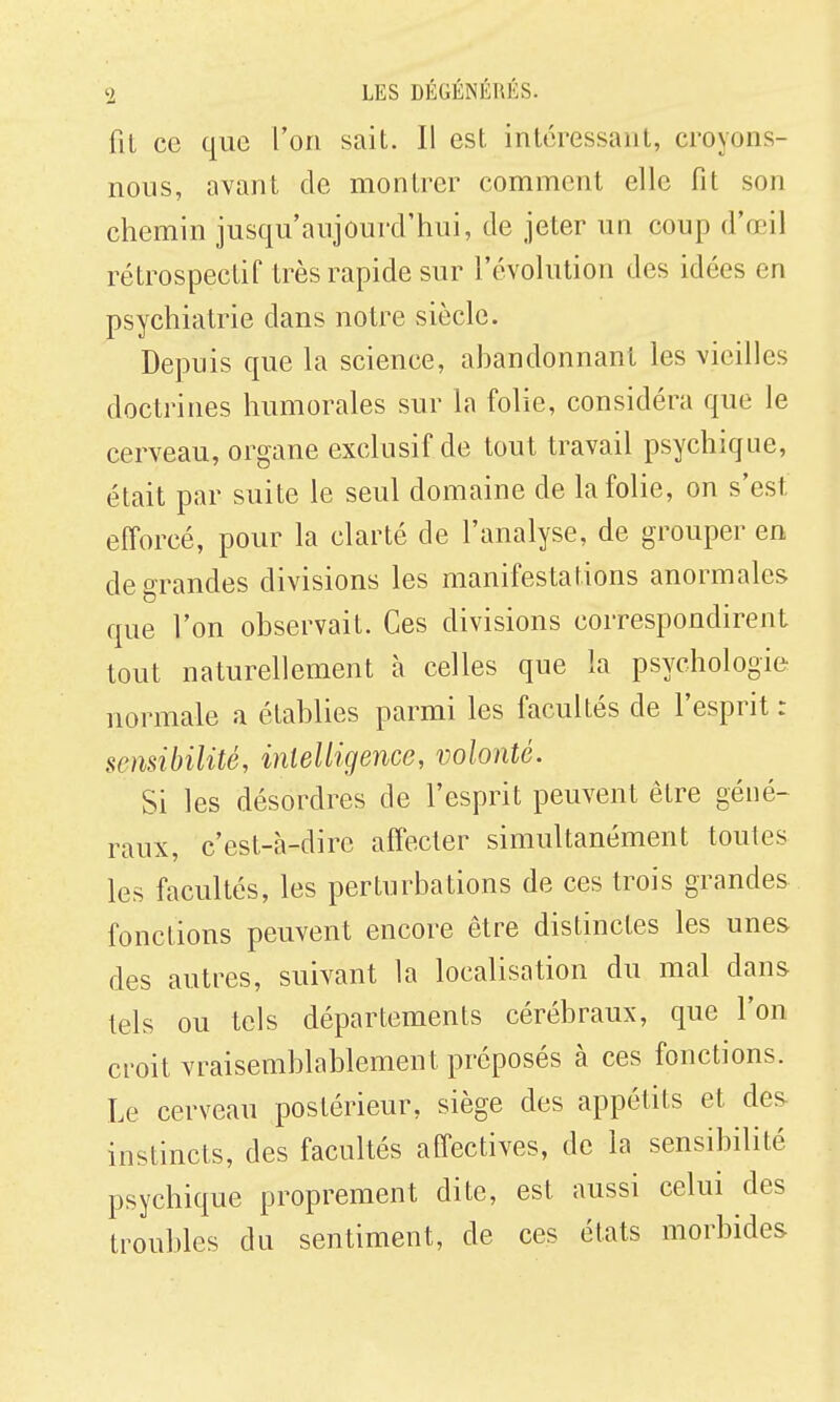 fiL ce que l'on sait. Il est intéressant, croyons- nous, avant de montrer comment elle fit son chemin jusqu'aujourd'hui, de jeter un coup d'œil rétrospectif très rapide sur l'évoUition des idées en psychiatrie dans notre siècle. Depuis que la science, ahandonnant les vieilles doctrines humorales sur la folie, considéra que le cerveau, organe exclusif de tout travail psychique, était par suite le seul domaine de la folie, on s'est efforcé, pour la clarté de l'analyse, de grouper en de grandes divisions les manifestations anormales que l'on observait. Ces divisions correspondirent tout naturellement à celles que la psychologie normale a établies parmi les facultés de l'esprit : sensibilité, intelligence, volonté. Si les désordres de l'esprit peuvent être géné- raux, c'est-à-dire affecter simultanément toutes les facultés, les perturbations de ces trois grandes fonctions peuvent encore être distinctes les unes des autres, suivant la localisation du mal dans tels ou tels départements cérébraux, que l'on croit vraisemblablement préposés à ces fonctions. Le cerveau postérieur, siège des appétits et des instincts, des facultés affectives, de la sensibilité psychique proprement dite, est aussi celui des troubles du sentiment, de ces états morbides