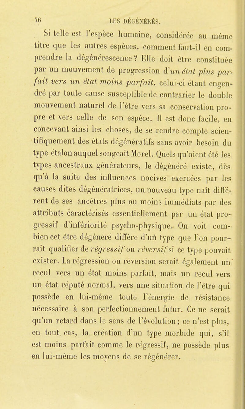 Si telle est l'espèce humaine, considérée au même titre que les autres espèces, comment faut-il en com- prendre la dégénérescence ? Elle doit être constituée par un mouvement de progression d'unélat plus par- fait vers un élat moins parfait, celui-ci étant engen- dré par toute cause susceptible de contrarier le double mouvement naturel de l'être vers sa conservation pro- pre et vers celle de son espèce. Il est donc facile, en concevant ainsi les choses, de se rendre compte scien- tifiquement des états dégénératifs sans avoir besoin du type étalon auquel songeait Morel. Quels qu'aient été les types ancestraux générateurs, le dégénéré existe, dès qu'à la suite des influences nocives exercées par les causes dites dégénératrices, un nouveau type naît diffé- rent de ses ancêtres plus ou moins immédiats par des attributs caractérisés essentiellement par un état pro- gressif d'infériorité psycho-physique. On voit com- bien cet être dégénéré diffère d'un type que l'on pour- rait qualifier de jr'grressz/ou réversif si ce type pouvait exister. La régression ou réversion serait également un' recul vers un état moins parfait, mais un recul vers un état réputé normal, vers une situation de l'être qui possède en lui-même toute l'énergie de résistance nécessaire à son perfectionnement futur. Ce ne serait qu'un retard dans le sens de l'évolution; ce n'est plus, en tout cas, la création d'un type morbide qui, s'il est moins parfait comme le régressif, ne possède plus en lui-même les moyens de se régénérer.