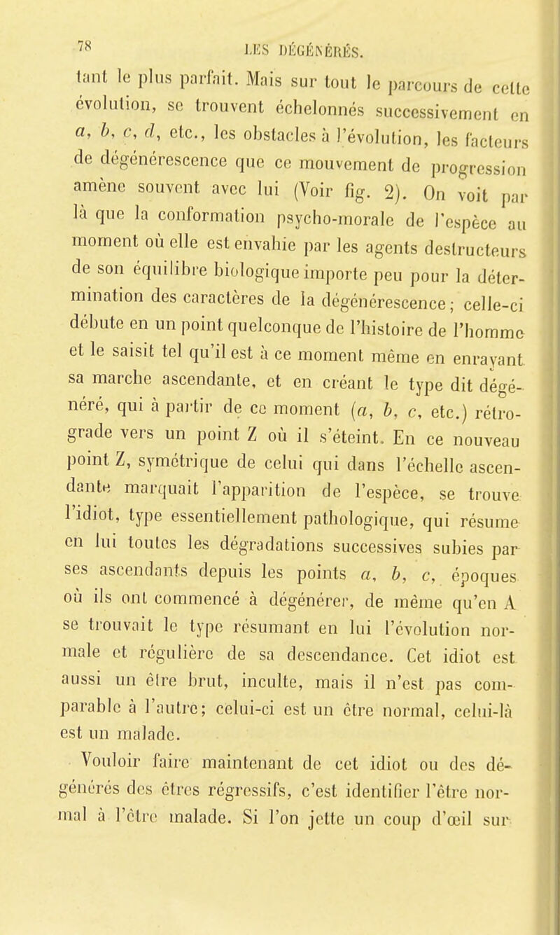 tant le plus parfait. Mais sur tout le parcours de celte évolution, se trouvent échelonnés successivement en a, h, c, d, etc., les obstacles à l'évolution, les facteurs de dégénérescence que ce mouvement de progression amène souvent avec lui (Voir fig. 2). On voit par là que la conformation psycho-morale de Tespèce au moment où elle est envahie par les agents destructeurs de son équilibre biologique importe peu pour la déter- mination des caractères de la dégénérescence ; celle-ci débute en un point quelconque de l'histoire de l'homme et le saisit tel qu'il est à ce moment même en enrayant sa marche ascendante, et en créant le type dit dégé- néré, qui à pai-tir de ce moment {a, b, c, etc.) rétro- grade vers un point Z où il s'éteint. En ce nouveau point Z, symétrique de celui qui dans l'échelle ascen- dante marquait l'apparition de l'espèce, se trouve l'idiot, type essentiellement pathologique, qui résume en lui toutes les dégradations successives subies par ses ascendants depuis les points a, b, c, époques où ils ont commencé à dégénérer, de même qu'en A se trouvait le type résumant en lui l'évolution nor- male et régulière de sa descendance. Cet idiot est aussi un ê(re brut, inculte, mais il n'est pas com- parable à l'autre; celui-ci est un être normal, celui-là est un malade. Voul oir faire maintenant de cet idiot ou des dé-^ générés des êtres régressifs, c'est identifier l'être nor- mal à l'être malade. Si l'on jette un coup d'œil sur