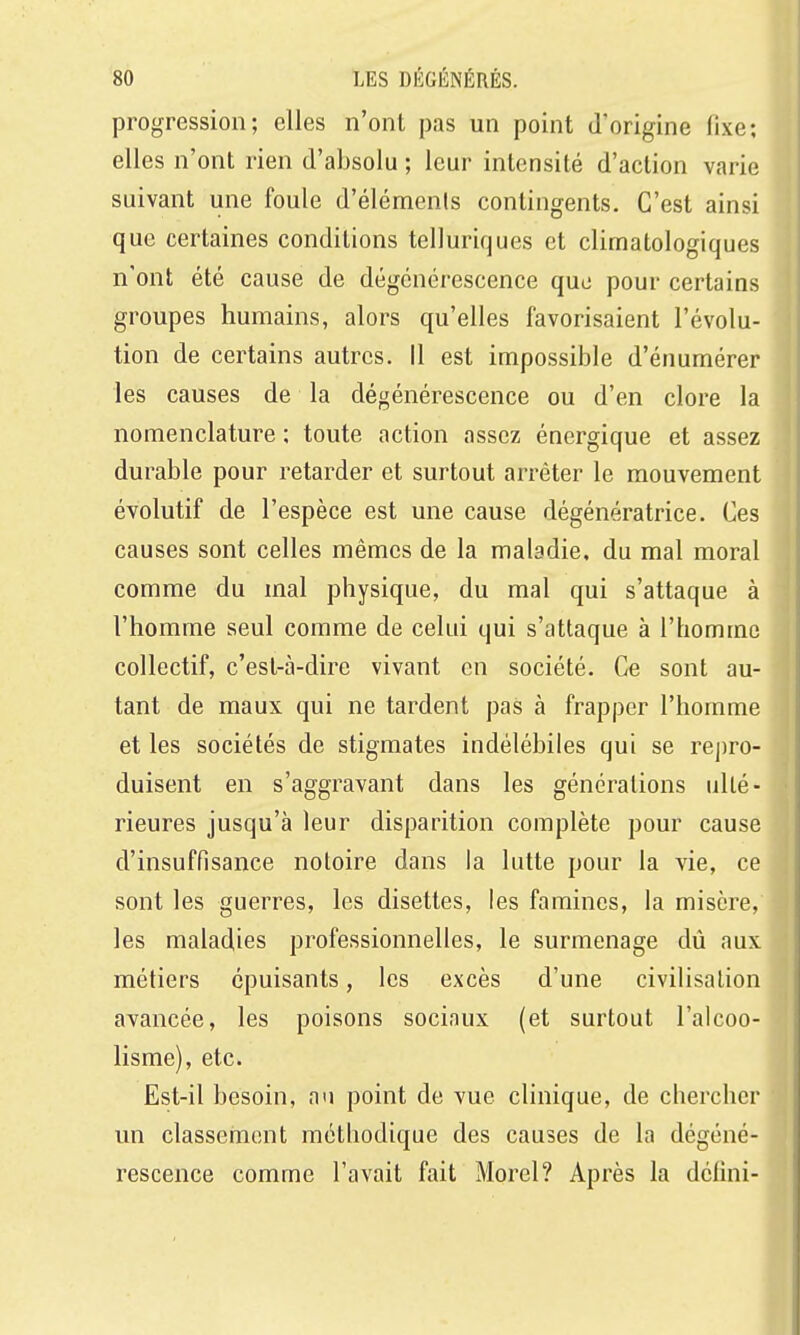 progression; elles n'ont pas un point d'origine fixe; elles n'ont rien d'absolu ; leur intensité d'action varie suivant une foule d'éléments contingents. C'est ainsi que certaines conditions telluriques et climatologiques n'ont été cause de dégénérescence quo pour certains groupes humains, alors qu'elles favorisaient l'évolu- tion de certains autres. Il est impossible d'énumérer les causes de la dégénérescence ou d'en clore la nomenclature ; toute action assez énergique et assez durable pour retarder et surtout arrêter le mouvement évolutif de l'espèce est une cause dégénératrice. Ces causes sont celles mêmes de la maladie, du mal moral comme du mal physique, du mal qui s'attaque à l'homme seul comme de celui qui s'attaque à l'homme collectif, c'est-à-dire vivant en société. Ce sont au- tant de maux qui ne tardent pas à frapper l'homme et les sociétés de stigmates indélébiles qui se rej)ro- duisent en s'aggravant dans les générations lillé- rieures jusqu'à leur disparition complète pour cause d'insuffisance notoire dans la lutte pour la vie, ce sont les guerres, les disettes, les famines, la misère, les maladies professionnelles, le surmenage dû aux métiers épuisants, les excès d'une civilisation avancée, les poisons sociaux (et surtout l'alcoo- lisme), etc. Est-il besoin, au point de vue clinique, de chercher un classement méthodique des causes de la dégéné- rescence comme l'avait fait Morel? Après la défini-