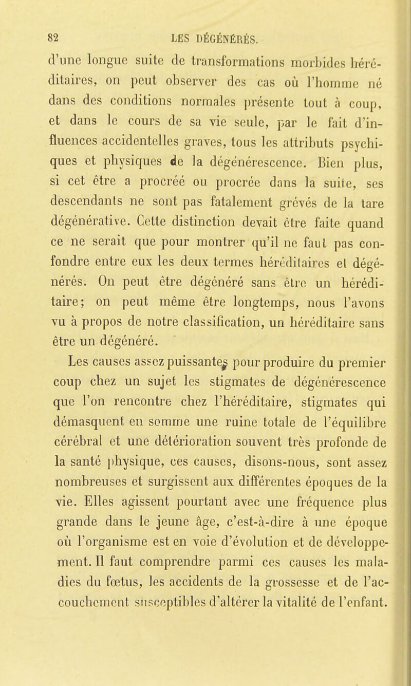 d'une longue suite de transformations morbides héré- ditaires, on peut observer des cas où l'homme né dans des conditions normales présente tout à coup, et dans le cours de sa vie seule, par le fait d'in- fluences accidentelles graves, tous les attributs psychi- ques et physiques de la dégénérescence. Bien plus, si cet être a procréé ou procrée dans la suite, ses descendants ne sont pas fatalement grévés de la tare dégénérative. Cette distinction devait être faite quand ce ne serait que pour montrer qu'il ne faut pas con- fondre entre eux les deux termes héréditaires el dégé- nérés. On peut être dégénéré sans être un hérédi- taire; on peut même être longtemps, nous l'avons vu à propos de notre classification, un héréditaire sans être un dégénéré. Les causes assez puissante^ pour produire du premier coup chez un sujet les stigmates de dégénérescence que l'on rencontre chez l'héréditaire, stigmates qui démasquent en somme une ruine totale de l'équilibre cérébral et une détérioration souvent très profonde de la santé ])hysique, ces causes, disons-nous, sont assez nombreuses et surgissent aux différentes époques de la vie. Elles agissent pourtant avec une fréquence plus grande dans le jeune âge, c'est-à-dire à une époque oij l'organisme est en voie d'évolution et de développe- ment. Il faut comprendre parmi ces causes les mala- dies du fœtus, les accidents de la grossesse et de l'ac- couchement susceptibles d'altérer la vitalité de l'enfant.